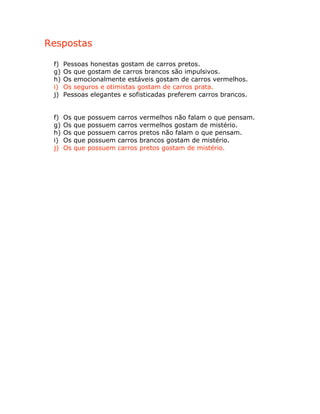 Respostas
f) Pessoas honestas gostam de carros pretos.
g) Os que gostam de carros brancos são impulsivos.
h) Os emocionalmente estáveis gostam de carros vermelhos.
i) Os seguros e otimistas gostam de carros prata.
j) Pessoas elegantes e sofisticadas preferem carros brancos.
f) Os que possuem carros vermelhos não falam o que pensam.
g) Os que possuem carros vermelhos gostam de mistério.
h) Os que possuem carros pretos não falam o que pensam.
i) Os que possuem carros brancos gostam de mistério.
j) Os que possuem carros pretos gostam de mistério.
 