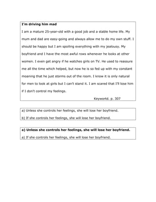 I’m driving him mad
I am a mature 25-year-old with a good job and a stable home life. My
mum and dad are easy-going and always allow me to do my own stuff. I
should be happy but I am spoiling everything with my jealousy. My
boyfriend and I have the most awful rows whenever he looks at other
women. I even get angry if he watches girls on TV. He used to reassure
me all the time which helped, but now he is so fed up with my constant
moaning that he just storms out of the room. I know it is only natural
for men to look at girls but I can’t stand it. I am scared that I’ll lose him
if I don’t control my feelings.
Keywortd. p. 307
a) Unless she controls her feelings, she will lose her boyfriend.
b) If she controls her feelings, she will lose her boyfriend.
a) Unless she controls her feelings, she will lose her boyfriend.
a) If she controls her feelings, she will lose her boyfriend.
 