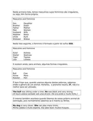 Nesta primeira lista, temos masculinos cujos femininos são irregulares,
ou seja, têm forma própria.
Masculine and Feminine
Son Daughter
Brother Sister
Father Mother
Man Woman
Husband Wife
Nephew Niece
Uncle Aunt
Widower Widow
Nesta lista seguinte, o feminino é formado a partir do sufixo ESS.
Masculine and Feminine
Actor Actress
Waiter Waitress
Tiger Tigress
Lion Lioness
E existem ainda, para animais, algumas formas irregulares.
Masculine and Feminine
Bull Cow
Horse Mare
Rooster Hen
É bom frisar que, quando usamos alguma destas palavras, sabemos
então o gênero de um animal. Portanto, o pronome neutro, IT, não é o
melhor para ser utilizado.
The bull was sitting under a tree. He was black and very strong.
(O touro estava sentado sob uma árvore. Ele era preto e muito forte.)
O mesmo também acontece quando falamos do nosso próprio animal de
estimação, pois normalmente sabemos se é macho ou fêmea.
My dog is very clever. She can play many tricks.
Minha cadela é muito esperta. Ela sabe fazer muitos truques.
 