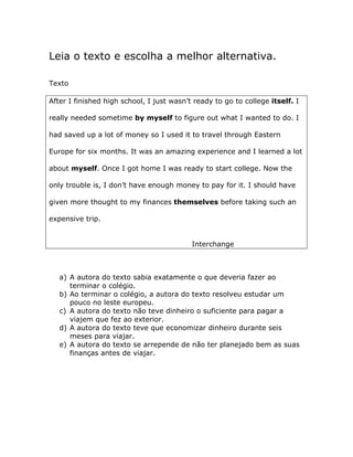 Leia o texto e escolha a melhor alternativa.
Texto
After I finished high school, I just wasn’t ready to go to college itself. I
really needed sometime by myself to figure out what I wanted to do. I
had saved up a lot of money so I used it to travel through Eastern
Europe for six months. It was an amazing experience and I learned a lot
about myself. Once I got home I was ready to start college. Now the
only trouble is, I don’t have enough money to pay for it. I should have
given more thought to my finances themselves before taking such an
expensive trip.
Interchange
a) A autora do texto sabia exatamente o que deveria fazer ao
terminar o colégio.
b) Ao terminar o colégio, a autora do texto resolveu estudar um
pouco no leste europeu.
c) A autora do texto não teve dinheiro o suficiente para pagar a
viajem que fez ao exterior.
d) A autora do texto teve que economizar dinheiro durante seis
meses para viajar.
e) A autora do texto se arrepende de não ter planejado bem as suas
finanças antes de viajar.
 