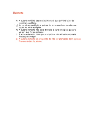 Resposta
f) A autora do texto sabia exatamente o que deveria fazer ao
terminar o colégio.
g) Ao terminar o colégio, a autora do texto resolveu estudar um
pouco no leste europeu.
h) A autora do texto não teve dinheiro o suficiente para pagar a
viajem que fez ao exterior.
i) A autora do texto teve que economizar dinheiro durante seis
meses para viajar.
j) A autora do texto se arrepende de não ter planejado bem as suas
finanças antes de viajar.
 