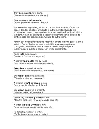 They are making new plans.
(Eles estão fazendo novos planos.)
New plans are being made.
(Novos planos estão sendo feitos.)
Nos exemplos seguintes, veremos um fato interessante. Os verbos
podem ter dois objetos, um direto e outro indireto. Quando isso
acontece em inglês, podemos formar a voz passiva do objeto indireto
também. Vejam os exemplos a seguir e observem como o efeito de
sentido pode ser obtido em português de outra forma.
Notem que no segundo tipo de passiva, o objeto indireto passa a ser o
sujeito. Como não temos essa possibilidade de construção em
português, podemos utilizar a terceira pessoa do plural para
indeterminar o sujeito e causar um efeito semelhante.
Maria told me a secret.
(Maria contou-me um segredo.)
A secret was told to me by Maria
(Um segredo foi-me contado pela Maria.)
I was told a secret by Maria.
(Foi-me contado um segredo pela Maria)
She won’t give you a present.
(Ela não te dará um presente.)
A present won’t be given to you
(Um presente não lhe será dado.)
You won’t be given a present.
(Não lhe darão um presente.)
Somebody is writing a letter to him.
(Alguém está escrevendo uma carta para ele.)
A letter is being written to him.
(Uma carta está sendo escrita para ele.)
He is being written a letter.
(Estão lhe escrevendo uma carta.)
 