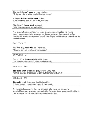 The bank hasn’t sent a report to her.
(O banco não enviou o relatório para ela.)
A report hasn’t been sent to her.
(Um relatório não foi enviado para ela.)
She hasn’t been sent a report.
(Não lhe enviaram um relatório.)
Nos exemplos seguintes, veremos algumas construções na forma
passiva que são muito comuns na língua inglesa. Estas construções
funcionam como um tipo de “clichê” da língua. Poderíamos chamá-las de
idiomatismos.
SUPPOSED TO
You are supposed to be approved
(Espera-se que você seja aprovado.)
SUPPOSED TO
French Wine is supposed to be good.
(Espera-se que o vinho francês seja bom.)
IT’S SAID THAT
It’s said that Brazilians play soccer very well.
(Dizem que os brasileiros jogam futebol muito bem.)
IT’S SAID THAT
It’s said that Japanese food is healthy.
(Dizem que a comida japonesa é saudável.)
Os meses do ano e os dias da semana são mais um grupo de
vocabulário que deve ser memorizado. Se você tiver alguma dificuldade,
use um bom dicionário para auxiliar seu estudo.
 