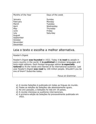 Months of the Year Days of the week
January Sunday
February Monday
March Tuesday
April Wednesday
May Thursday
June Friday
July Saturday
August
September
October
November
December
Leia o texto e escolha a melhor alternativa.
Reader’s Digest
Reader’s Digest was founded in 1922. Today it is read by people in
every country in the world. It is published in nineteen languages and
forty-eight editions. Each foreign-language edition is especially
tailored to fit the needs and interest of its international audience. Last
year Reader’s Digest was read by 100 million people. Shouldn’t you be
one of them? Subscribe today.
Focus on Grammar.
a) A revista Seleções é publicada em todas as línguas do mundo.
b) Todas as edições da Seleções são absolutamente iguais.
c) No ano passado, a Seleções foi lida em 19 países.
d) A revista interessa os auditores internacionais.
e) A primeira edição da Seleções foi provavelmente publicada em
1922.
 