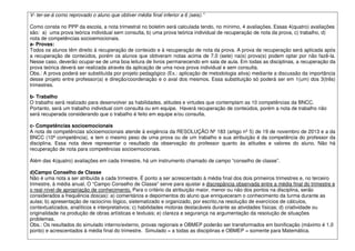 V- ter-se-á como reprovado o aluno que obtiver média final inferior a 6 (seis).”
Como consta no PPP da escola, a nota trimestral no boletim será calculada tendo, no mínimo, 4 avaliações. Essas 4(quatro) avaliações
são: a) uma prova teórica individual sem consulta, b) uma prova teórica individual de recuperação de nota da prova, c) trabalho, d)
nota de competências socioemocionais.
a- Provas:
Todos os alunos têm direito à recuperação de conteúdo e à recuperação de nota da prova. A prova de recuperação será aplicada após
a recuperação de conteúdos, porém os alunos que obtiveram notas acima de 7,0 (sete) na(s) prova(s) podem optar por não fazê-la.
Nesse caso, deverão ocupar-se de uma boa leitura de livros permanecendo em sala de aula. Em todas as disciplinas, a recuperação da
prova teórica deverá ser realizada através da aplicação de uma nova prova individual e sem consulta.
Obs.: A prova poderá ser substituída por projeto pedagógico (Ex.: aplicação de metodologia ativa) mediante a discussão da importância
desse projeto entre professor(a) e direção/coordenação e o aval dos mesmos. Essa substituição só poderá ser em 1(um) dos 3(três)
trimestres.
b- Trabalho
O trabalho será realizado para desenvolver as habilidades, atitudes e virtudes que contemplam as 10 competências da BNCC.
Portanto, será um trabalho individual com consulta ou em equipe. Haverá recuperação de conteúdos, porém a nota de trabalho não
será recuperada considerando que o trabalho é feito em equipe e/ou consulta.
c- Competências socioemocionais
A nota de competências sócioemocionais atende à exigência da RESOLUÇÃO Nº 183 (artigo nº 5) de 19 de novembro de 2013 e a da
BNCC (10ª competência), e tem o mesmo peso de uma prova ou de um trabalho e sua atribuição é da competência do professor da
disciplina. Essa nota deve representar o resultado da observação do professor quanto às atitudes e valores do aluno. Não há
recuperação de nota para competências socioemocionais.
Além das 4(quatro) avaliações em cada trimestre, há um instrumento chamado de campo “conselho de classe”.
d)Campo Conselho de Classe
Não é uma nota a ser atribuída a cada trimestre. É ponto a ser acrescentado à média final dos dois primeiros trimestres e, no terceiro
trimestre, à média anual. O “Campo Conselho de Classe” serve para ajustar a discrepância observada entre a média final do trimestre e
o real nível de apropriação de conhecimento. Para o critério da atribuição maior, menor ou não dos pontos na disciplina, serão
considerados a frequência dos(as): a) comentários e depoimentos do aluno que enriqueceram o conhecimento da turma durante as
aulas; b) apresentação de raciocínio lógico, sistematizado e organizado, por escrito,na resolução de exercícios de cálculos,
contextualizados, analíticos e interpretativos; c) habilidades motoras destacáveis durante as atividades físicas; d) criatividade ou
originalidade na produção de obras artísticas e textuais; e) clareza e segurança na argumentação da resolução de situações
problemas.
Obs.: Os resultados do simulado interno/externo, provas regionais e OBMEP poderão ser transformados em bonificação (máximo é 1,0
ponto) e acrescentados à média final do trimestre. Simulado = a todas as disciplinas e OBMEP = somente para Matemática.
 