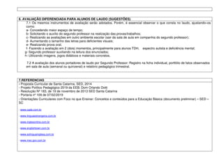 6. AVALIAÇÃO DIFERENCIADA PARA ALUNOS DE LAUDO (SUGESTÕES)
7.1 Os mesmos instrumentos de avaliação serão adotados. Porém, é essencial observar o que consta no laudo, ajustando–os
como:
a- Concedendo maior espaço de tempo;
b- Solicitando o auxílio do segundo professor na realização das provas/trabalhos;
c- Realizando as avaliações em outro ambiente escolar (sair da sala de aula em companhia do segundo professor);
d- Aumentando o tamanho das letras para deficientes visuais;
e- Realizando prova oral;
f- Fazendo a avaliação em 2 (dois) momentos, principalmente para alunos TDH, espectro autista e deficiência mental;
g- Segundo professor auxiliando na leitura dos enunciados;
h- Utilizando imagens, jogos didáticos e materiais concretos.
7.2 A avaliação dos alunos portadores de laudo por Segundo Professor: Registro na ficha individual, portfólio de fatos observados
em sala de aula (semanal ou quinzenal) e relatório pedagógico trimestral.
7.REFERENCIAS
- Proposta Curricular de Santa Catarina, SED, 2014
- Projeto Político Pedagógico 2019 da EEB. Dom Orlando Dotti
- Resolução Nº 183, de 19 de novembro de 2013 SED Santa Catarina
- Portaria nº 109 de 07/02/2019
- Orientações Curriculares com Foco no que Ensinar: Conceitos e conteúdos para a Educação Básica (documento preliminar) – SED –
SC
- www.cade.com.br
- www.linguaestrangeira.com.br
- www.inglesonline.com.br
- www.englishtown.com.br
- www.solinguainglesa.com.br
- www.mec.gov.com.br
 