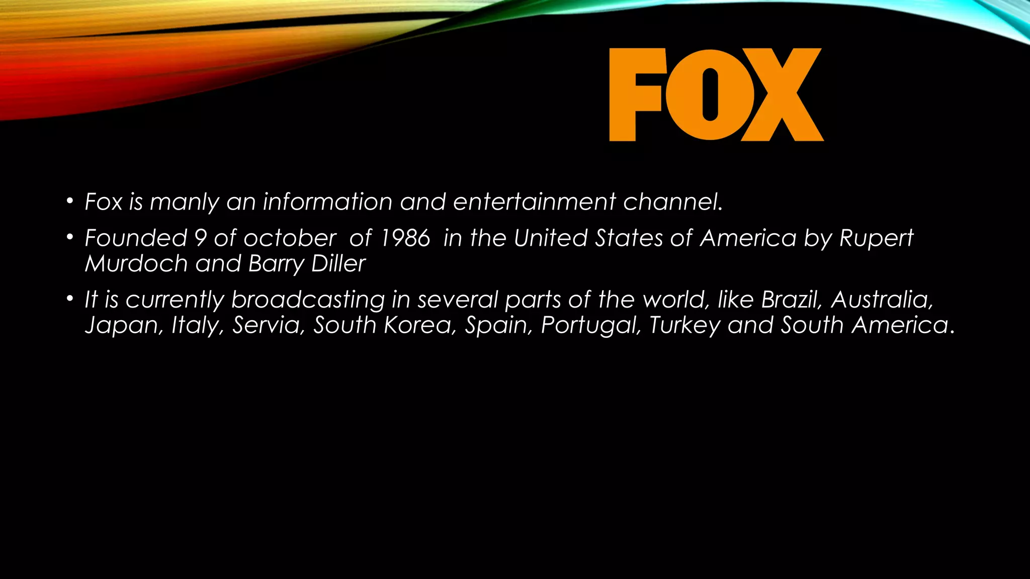 • Fox is manly an information and entertainment channel.
• Founded 9 of october of 1986 in the United States of America by Rupert
Murdoch and Barry Diller
• It is currently broadcasting in several parts of the world, like Brazil, Australia,
Japan, Italy, Servia, South Korea, Spain, Portugal, Turkey and South America.

 