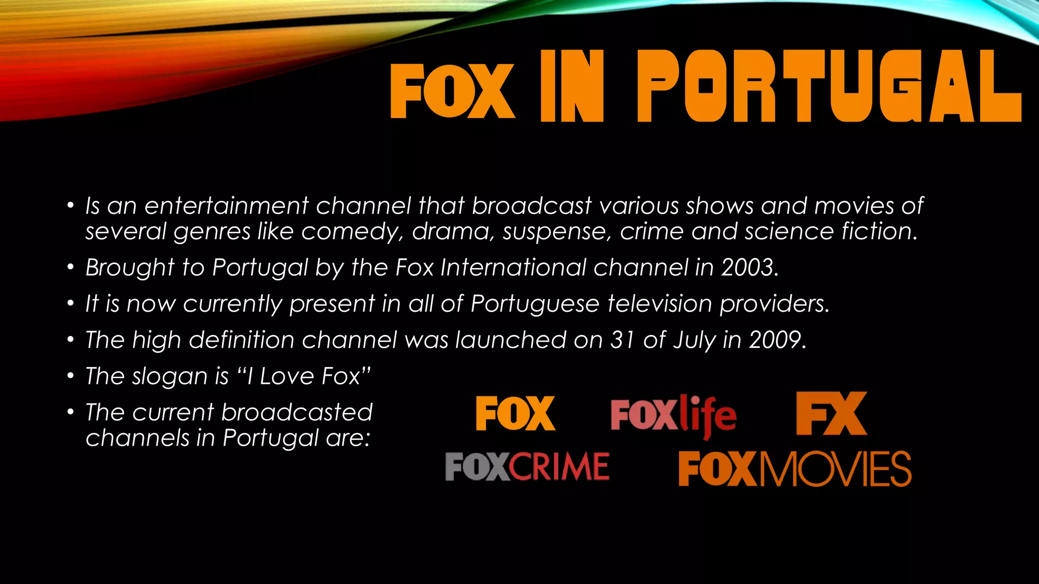 IN PORTUGAL
• Is an entertainment channel that broadcast various shows and movies of
several genres like comedy, drama, suspense, crime and science fiction.
• Brought to Portugal by the Fox International channel in 2003.
• It is now currently present in all of Portuguese television providers.
• The high definition channel was launched on 31 of July in 2009.
• The slogan is “I Love Fox”
• The current broadcasted
channels in Portugal are:

 