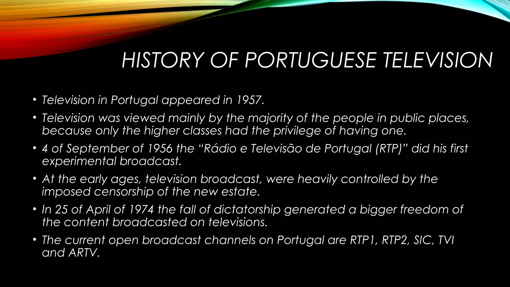 HISTORY OF PORTUGUESE TELEVISION
• Television in Portugal appeared in 1957.
• Television was viewed mainly by the majority of the people in public places,
because only the higher classes had the privilege of having one.
• 4 of September of 1956 the “Rádio e Televisão de Portugal (RTP)” did his first
experimental broadcast.
• At the early ages, television broadcast, were heavily controlled by the
imposed censorship of the new estate.
• In 25 of April of 1974 the fall of dictatorship generated a bigger freedom of
the content broadcasted on televisions.
• The current open broadcast channels on Portugal are RTP1, RTP2, SIC, TVI
and ARTV.

 