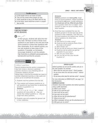 U4 GUIA ING1M (097-125)

19/10/12

15:38

Página 101

SONGS - MUSIC AND WORDS
SONGS - MUSIC AND WORDS

a.
b.
c.
d.

Possible answers
6,500 people went to see Sarah at Exeter.
They are free events where people can sing.
Sarah would like to play at the Albert Hall one day.
In the future, Sarah would like to work in a project
like Live Aid.

PAGE 109

AFTER READING
10 ++
In their groups, students talk about the text
they read. Tell them to think of three more
questions to ask Sarah in the chat and invite
some students to share their questions with
their classmates. As an optional activity, you
can ask students to take notes of the
questions. If possible, as homework,
encourage students to visit the website:
http://www.bbc.co.uk/blast/music/people/sarah_
bennett.shtml and find the answers.

Answers:
Indirect questions are more polite, longer
forms of normal questions. Indirect questions
are formed by two parts: a polite expression,
like Could you tell me, What do you think,
and a question which has no subject / verb
inversion or does not use an auxiliary, like a
direct question.
4. Once they have completed the rule, the
students go back to the text and copy all the
questions in their notebooks. Then they turn
the direct questions into indirect ones, and the
indirect questions into direct ones.
Answers:
a. How hard is it to write a song?
b. Could you tell me what you think of first –
the music or the lyrics?
c. What should I do?
d. Can you tell me what your dream project is?
e. Could you tell me where you get the
inspiration for your lyrics?
f. Who are your music idols?
g. Can you tell me who your favorite
musician is?

LANGUAGE SPOT
Indirect questions
Remind students that this section is designed to
help them revise or discover a particular
grammar structure or any interesting item of
vocabulary related to the text.
Always keep in mind that the activities are meant to
promote independent learning, so help, guide and
check, but do not tell them the answers.
1. Students read the questions from the text.
2. They analyze and compare questions a – c
with questions d - g. Guide them to identify the
answers to questions i – v.
Answers:
i. – a., b., c..g.; ii. – d., e., f.; iii. – indirect
questions are more polite; iv. – they are
shorter than indirect questions; v. – they are
longer than direct questions.
3. Students copy and complete the general rule
in their notebooks.

ERROR ALERT
Indirect questions do not use the auxiliary verb do in
the main question. For example:
- When does the next train arrive? - Direct question
- Do you know when the next train arrives? - Indirect
question
- Do you know when does the next train arrive? - Incorrect
For more information on ERROR ALERT, see page 7 of
the Introduction.
Additional exercise
Transform these direct questions into indirect questions,
using a polite expression.
a. What is your name?
b. Why do you want this job?
c. How much do you earn?
d. How soon can you start?
e. When did you see the advertisement?
f. Where do you live?
g. Which newspaper did you see the advertisement in?
h. Who gave you my name?

101

 