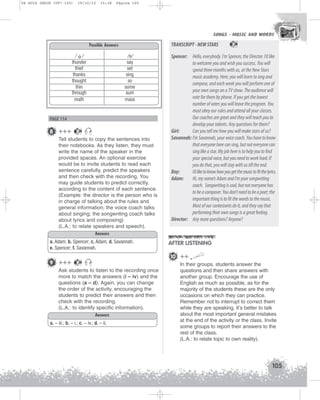 U4 GUIA ING1M (097-125)

19/10/12

15:38

Página 105

SONGS - MUSIC AND WORDS
SONGS - MUSIC AND WORDS

TRANSCRIPT - NEW STARS

Possible Answers
/ o/
thunder
thief
thanks
thought
thin
through
math

/s/
say
set
sing
so
some
sum
mass

PAGE 114

8 +++

26

Tell students to copy the sentences into
their notebooks. As they listen, they must
write the name of the speaker in the
provided spaces. An optional exercise
would be to invite students to read each
sentence carefully, predict the speakers
and then check with the recording. You
may guide students to predict correctly,
according to the content of each sentence.
(Example: the director is the person who is
in charge of talking about the rules and
general information; the voice coach talks
about singing; the songwriting coach talks
about lyrics and composing)
(L.A.: to relate speakers and speech).
Answers
a. Adam; b. Spencer; c. Adam; d. Savannah;
e. Spencer; f. Savannah.

9 +++

26

Spencer: Hello, everybody. I’m Spencer, the Director. I’d like
to welcome you and wish you success. You will
spend three months with us, at the New Stars
music academy. Here, you will learn to sing and
compose, and each week you will perform one of
your own songs on a TV show. The audience will
vote for them by phone. If you get the lowest
number of votes you will leave the program. You
must obey our rules and attend all your classes.
Our coaches are great and they will teach you to
develop your talents. Any questions for them?
Girl:
Can you tell me how you will make stars of us?
Savannah: I’m Savannah, your voice coach. You have to know
that everyone here can sing, but not everyone can
sing like a star. My job here is to help you to find
your special voice, but you need to work hard. If
you do that, you will stay with us till the end.
Boy:
I’d like to know how you get the music to fit the lyrics.
Adam:
Hi, my name’s Adam and I’m your songwriting
coach. Songwriting is cool, but not everyone has
to be a composer. You don’t need to be a poet; the
important thing is to fit the words to the music.
Most of our contestants do it, and they say that
performing their own songs is a great feeling.
Director: Any more questions? Anyone?

AFTER LISTENING
10 ++

26

Ask students to listen to the recording once
more to match the answers (i – iv) and the
questions (a – d). Again, you can change
the order of the activity, encouraging the
students to predict their answers and then
check with the recording.
(L.A.: to identify specific information).
Answers
a. – iii.; b. – i.; c. – iv.; d. – ii.

In their groups, students answer the
questions and then share answers with
another group. Encourage the use of
English as much as possible, as for the
majority of the students these are the only
occasions on which they can practice.
Remember not to interrupt to correct them
while they are speaking. It’s better to talk
about the most important general mistakes
at the end of the activity or the class. Invite
some groups to report their answers to the
rest of the class.
(L.A.: to relate topic to own reality).

105

 