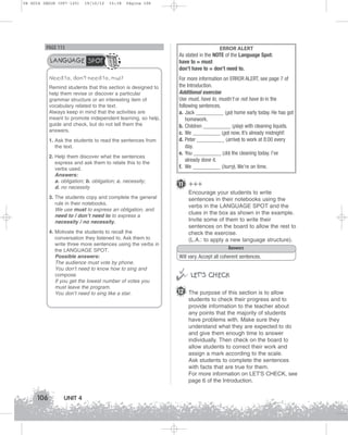 U4 GUIA ING1M (097-125)

19/10/12

15:38

Página 106

PAGE 115

LANGUAGE SPOT
Need to, don’t need to, must
Remind students that this section is designed to
help them revise or discover a particular
grammar structure or an interesting item of
vocabulary related to the text.
Always keep in mind that the activities are
meant to promote independent learning, so help,
guide and check, but do not tell them the
answers.
1. Ask the students to read the sentences from
the text.
2. Help them discover what the sentences
express and ask them to relate this to the
verbs used.
Answers:
a. obligation; b. obligation; c. necessity;
d. no necessity

ERROR ALERT
As stated in the NOTE of the Language Spot:
have to = must
don’t have to = don’t need to.
For more information on ERROR ALERT, see page 7 of
the Introduction.
Additional exercise
Use must, have to, mustn’t or not have to in the
following sentences.
a. Jack __________ (go) home early today. He has got
homework.
b. Children __________ (play) with cleaning liquids.
c. We __________ (go) now. It’s already midnight!
d. Peter __________ (arrive) to work at 8:00 every
day.
e. You __________ (do) the cleaning today. I’ve
already done it.
f. We __________ (hurry). We’re on time.

11 +++
Encourage your students to write
sentences in their notebooks using the
verbs in the LANGUAGE SPOT and the
clues in the box as shown in the example.
Invite some of them to write their
sentences on the board to allow the rest to
check the exercise.
(L.A.: to apply a new language structure).
Answers

3. The students copy and complete the general
rule in their notebooks.
We use must to express an obligation, and
need to / don’t need to to express a
necessity / no necessity.
4. Motivate the students to recall the
conversation they listened to. Ask them to
write three more sentences using the verbs in
the LANGUAGE SPOT.
Possible answers:
The audience must vote by phone.
You don’t need to know how to sing and
compose.
If you get the lowest number of votes you
must leave the program.
You don’t need to sing like a star.

Will vary. Accept all coherent sentences.



 LET’S CHECK
12 The purpose of this section is to allow
students to check their progress and to
provide information to the teacher about
any points that the majority of students
have problems with. Make sure they
understand what they are expected to do
and give them enough time to answer
individually. Then check on the board to
allow students to correct their work and
assign a mark according to the scale.
Ask students to complete the sentences
with facts that are true for them.
For more information on LET'S CHECK, see
page 6 of the Introduction.

106

UNIT 4

 