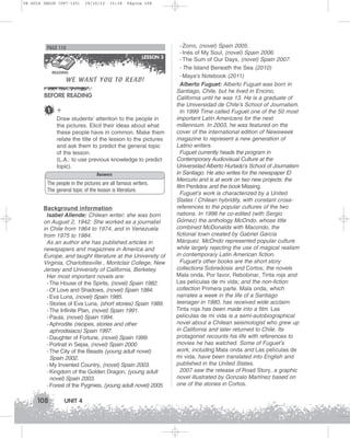 U4 GUIA ING1M (097-125)

19/10/12

15:38

Página 108

PAGE 118
LESSON 3

WE WANT YOU TO READ!

READING

BEFORE READING
1

+
Draw students’ attention to the people in
the pictures. Elicit their ideas about what
these people have in common. Make them
relate the title of the lesson to the pictures
and ask them to predict the general topic
of the lesson.
(L.A.: to use previous knowledge to predict
topic).
Answers

The people in the pictures are all famous writers.
The general topic of the lesson is literature.
Background information
Isabel Allende: Chilean writer; she was born
on August 2, 1942. She worked as a journalist
in Chile from 1964 to 1974, and in Venezuela
from 1975 to 1984.
As an author she has published articles in
newspapers and magazines in America and
Europe, and taught literature at the University of
Virginia, Charlottesville , Montclair College, New
Jersey and University of California, Berkeley.
Her most important novels are:
- The House of the Spirits, (novel) Spain 1982.
- Of Love and Shadows, (novel) Spain 1984.
- Eva Luna, (novel) Spain 1985.
- Stories of Eva Luna, (short stories) Spain 1989.
- The Infinite Plan, (novel) Spain 1991.
- Paula, (novel) Spain 1994.
- Aphrodite (recipes, stories and other
aphrodisiacs) Spain 1997.
- Daughter of Fortune, (novel) Spain 1999.
- Portrait in Sepia, (novel) Spain 2000.
- The City of the Beasts (young adult novel)
Spain 2002.
- My Invented Country, (novel) Spain 2003.
- Kingdom of the Golden Dragon, (young adult
novel) Spain 2003.
- Forest of the Pygmies, (young adult novel) 2005.

108

UNIT 4

- Zorro, (novel) Spain 2005.
- Inés of My Soul, (novel) Spain 2006.
- The Sum of Our Days, (novel) Spain 2007.
- The Island Beneath the Sea (2010)
- Maya's Notebook (2011)
Alberto Fuguet: Alberto Fuguet was born in
Santiago, Chile, but he lived in Encino,
California until he was 13. He is a graduate of
the Universidad de Chile’s School of Journalism.
In 1999 Time called Fuguet one of the 50 most
important Latin Americans for the next
millennium. In 2003, he was featured on the
cover of the international edition of Newsweek
magazine to represent a new generation of
Latino writers.
Fuguet currently heads the program in
Contemporary Audiovisual Culture at the
Universidad Alberto Hurtado’s School of Journalism
in Santiago. He also writes for the newspaper El
Mercurio and is at work on two new projects: the
film Perdidos and the book Missing.
Fuguet’s work is characterized by a United
States / Chilean hybridity, with constant crossreferences to the popular cultures of the two
nations. In 1996 he co-edited (with Sergio
Gómez) the anthology McOndo, whose title
combined McDonalds with Macondo, the
fictional town created by Gabriel García
Márquez. McOndo represented popular culture
while largely rejecting the use of magical realism
in contemporary Latin American fiction.
Fuguet’s other books are the short story
collections Sobredosis and Cortos; the novels
Mala onda, Por favor, Rebobinar, Tinta roja and
Las películas de mi vida; and the non-fiction
collection Primera parte. Mala onda, which
narrates a week in the life of a Santiago
teenager in 1980, has received wide acclaim.
Tinta roja has been made into a film. Las
películas de mi vida is a semi-autobiographical
novel about a Chilean seismologist who grew up
in California and later returned to Chile. Its
protagonist recounts his life with references to
movies he has watched. Some of Fuguet’s
work, including Mala onda and Las películas de
mi vida, have been translated into English and
published in the United States.
2007 saw the release of Road Story, a graphic
novel illustrated by Gonzalo Martínez based on
one of the stories in Cortos.

 