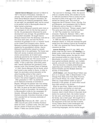 U4 GUIA ING1M (097-125)

19/10/12

15:38

Página 109

SONGS - MUSIC AND WORDS
SONGS - MUSIC AND WORDS

Gabriel García Márquez was born on March 6,
1927 in the town of Aracataca, Colombia. In
January 1929, his parents moved to Baranquilla
while García Marquez stayed in Aracataca. He
was raised by his maternal grandparents. When
he was eight, his grandfather died, and he moved
to his parents’ home in Barranquilla where his
father owned a pharmacy.
Since García Márquez’s parents were more or
less strangers to him for the first few years of
his life, his grandparents influenced his early
development very strongly. His grandfather was
an excellent storyteller. He taught García
Márquez lessons from the dictionary, took him to
the circus each year, and was the first to
introduce his grandson to ice—a “miracle” found
at the United Fruit Company store. García
Márquez’s political and ideological views were
shaped by his grandfather’s stories. García
Márquez’s grandmother played an equally
influential role in his upbringing. The house was
filled with stories of ghosts and premonitions,
omens and portents, all of which were
studiously ignored by her husband. According to
García Márquez she was “the source of the
magical, superstitious and supernatural view of
reality”. It was a style that, some thirty years
later, heavily influenced her grandson’s most
popular novel, One Hundred Years of Solitude.
In 1940, García Márquez left his family, which
had moved a year earlier to Sucre, in order to
begin his secondary school education at the
Jesuit boarding school of San José in
Barranquilla. At San José, he first published his
words in the school magazine Juventud.
After graduation in 1947, he started law school
at the National University of Colombia in
Bogotá. Although his passion was now writing,
he continued in law school to please his father.
By 1950, he gave up the idea of becoming a
lawyer to focus on journalism. He moved back
to Barranquilla to write for the newspaper, El
Heraldo. Although García Márquez never
finished university, Columbia University in New
York awarded him an honorary doctorate of
letters in 1971.
Marcela Paz (February 28, 1902 - June 12,
1985) was the pen name of Esther Huneeus
Salas de Claro, a Chilean writer. She also used
the pen names of Paula de la Sierra, Lukim
Retse, P. Neka and Juanita Godoy.

Paz was born in Santiago, Chile, the second
child of a wealthy family. She studied at home.
In 1926 she traveled to Paris to study arts and
returned to Chile at the age of 24, when she
started her literary work. She wrote for
magazines like El Peneca, Ecran, Zig-Zag, Eva
and Margarita, and newspapers like La Nación,
El Mercurio and La Tercera. In 1933 she
published her first book, “Tiempo, papel y lápiz”.
The same year she married José Luis Claro.
In 1947 Paz created her most famous
character, Papelucho. Between 1964 y 1967,
she directed the Asociación Internacional del
Libro Juvenil (IBBY).
In 1968 she received the Hans Christian
Andersen Award. In 1979 she received the gold
medal from the Instituto Cultural de Providencia.
In 1982, she received the Premio Nacional de
Literatura de Chile.
Joanne Rowling: (born 31 July 1965), who
writes under the pen name J. K. Rowling, is a
British author, best known as the creator of the
Harry Potter fantasy series, the idea for which
was conceived whilst on a train trip from
Manchester to London in 1990. The Potter books
have gained worldwide attention, won multiple
awards, and sold more than 400 million copies.
She has become a notable philanthropist,
supporting such charities as Comic Relief, One
Parent Families and the Multiple Sclerosis
Society of Great Britain.
J.R.R.Tolkien: John Ronald Reuel Tolkien was
born on 3 January 1892, in Bloemfontein in the
Orange Free State (now Free State Province,
part of South Africa). As a child, Tolkien was
bitten by a large baboon spider (a type of
tarantula) in the garden, an event which would
have later echoes in his stories.
When he was three, Tolkien went to England
with his mother and brother on what was
intended to be a lengthy family visit. His father,
however, died in South Africa of rheumatic fever
before he could join them. His mother tutored
her two sons, and Ronald, as he was known in
the family, was a keen pupil. She taught him a
great deal of botany, and awakened in her son
the enjoyment of the look and feel of plants.
Young Tolkien liked to draw landscapes and
trees, but his favorite lessons were those
concerning languages, and his mother taught

109

 