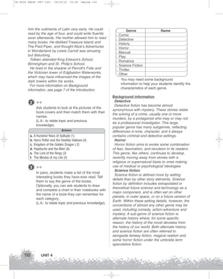 U4 GUIA ING1M (097-125)

19/10/12

15:38

Página 110

him the rudiments of Latin very early. He could
read by the age of four, and could write fluently
soon afterwards. His mother allowed him to read
many books. He disliked Treasure Island and
The Pied Piper, and thought Alice’s Adventures
in Wonderland by Lewis Carroll was amusing
but disturbing.
Tolkien attended King Edward’s School,
Birmingham and St. Philip’s School.
He lived in the shadow of Perrott’s Folly and
the Victorian tower of Edgbaston Waterworks,
which may have influenced the images of the
dark towers within his works.
For more information on Background
information, see page 7 of the Introduction.

2 ++
Ask students to look at the pictures of the
book covers and then match them with their
names.
(L.A.: to relate topic and previous
knowledge).
Answers
a.
b.
c.
d.
e.
f.

A Hundred Years of Solitude (1)
Harry Potter and the Deathly Hallows (4)
Kingdom of the Golden Dragon ( 2)
Papelucho and the Alien (6)
The Lord of the Rings (3)
The Movies of my Life (5)

3 ++
In pairs, students make a list of the most
interesting books they have ever read. Tell
them to say the genre of the books.
Optionally, you can ask students to draw
and complete a chart in their notebooks with
the name of a book they can remember for
each category.
(L.A.: to relate topic and previous knowledge).

110

UNIT 4

Genre
Name
Comic
Detective
History
Horror
Manual
Play
Romance
Science Fiction
Thriller
Other
You may need some background
information to help your students identify the
characteristics of each genre.
Background information
Detective
Detective fiction has become almost
synonymous with mystery. These stories relate
the solving of a crime, usually one or more
murders, by a protagonist who may or may not
be a professional investigator. This large,
popular genre has many subgenres, reflecting
differences in tone, character, and it always
contains criminal and detective settings.
Horror
Horror fiction aims to evoke some combination
of fear, fascination, and revulsion in its readers.
This genre, like others, continues to develop,
recently moving away from stories with a
religious or supernatural basis to ones making
use of medical or psychological ideologies.
Science fiction
Science fiction is defined more by setting
details than by other story elements. Science
fiction by definition includes extrapolated or
theoretical future science and technology as a
major component, and is often set on other
planets, in outer space, or on a future version of
Earth. Within these setting details, however, the
conventions of almost any other genre may be
used, including comedy, action-adventure and
mystery. A sub-genre of science fiction is
alternate history where, for some specific
reason, the history of the novel deviates from
the history of our world. Both alternate history
and science fiction are often referred to
alongside fantasy fiction, magical realism and
some horror fiction under the umbrella term
speculative fiction.

 