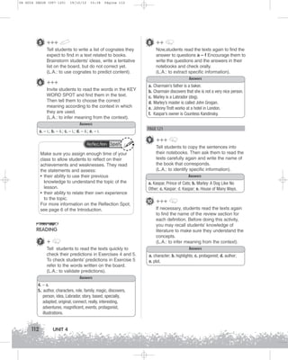 U4 GUIA ING1M (097-125)

19/10/12

15:38

Página 112

5 +++

8 ++

Tell students to write a list of cognates they
expect to find in a text related to books.
Brainstorm students’ ideas, write a tentative
list on the board, but do not correct yet.
(L.A.: to use cognates to predict content).

6 +++
Invite students to read the words in the KEY
WORD SPOT and find them in the text.
Then tell them to choose the correct
meaning according to the context in which
they are used.
(L.A.: to infer meaning from the context).
Answers
a. – i.; b. – ii.; c. – i.; d. – ii.; e. – i.
Reflection Spot

Make sure you assign enough time of your
class to allow students to reflect on their
achievements and weaknesses. They read
the statements and assess:
• their ability to use their previous
knowledge to understand the topic of the
lesson.
• their ability to relate their own experience
to the topic.
For more information on the Reflection Spot,
see page 6 of the Introduction.

READING
7 +
Tell students to read the texts quickly to
check their predictions in Exercises 4 and 5.
To check students' predictions in Exercise 5
refer to the words written on the board.
(L.A.: to validate predictions).
Answers
4. – a.
5.: author, characters, role, family, magic, discovers,
person, idea, Labrador, story, based, specially,
adapted, original, connect, really, interesting,
adventures, magnificent, events, protagonist,
illustrations.

112

UNIT 4

Now,students read the texts again to find the
answer to questions a – f Encourage them to
write the questions and the answers in their
notebooks and check orally.
(L.A.: to extract specific information).
Answers
a.
b.
c.
d.
e.
f.

Charmain’s father is a baker.
Charmain discovers that she is not a very nice person.
Marley is a Labrador (dog).
Marley’s master is called John Grogan.
Johnny Trott works at a hotel in London.
Kaspar’s owner is Countess Kandinsky.

PAGE 121

9 +++
Tell students to copy the sentences into
their notebooks. Then ask them to read the
texts carefully again and write the name of
the book that corresponds.
(L.A.: to identify specific information).
Answers
a. Kaspar, Prince of Cats; b. Marley: A Dog Like No
Other; c. Kaspar; d. Kaspar; e. House of Many Ways.

10 +++
If necessary, students read the texts again
to find the name of the review section for
each definition. Before doing this activity,
you may recall students’ knowledge of
literature to make sure they understand the
concepts.
(L.A.: to infer meaning from the context).
Answers
a. character; b. highlights; c. protagonist; d. author;
e. plot.

 