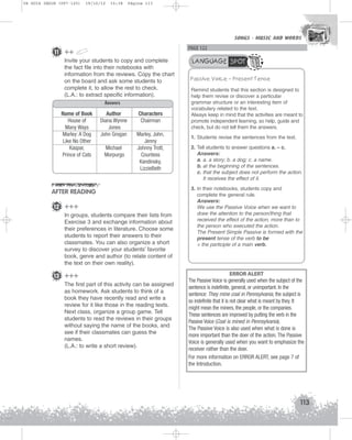 U4 GUIA ING1M (097-125)

19/10/12

15:38

Página 113

SONGS - MUSIC AND WORDS
SONGS - MUSIC AND WORDS

PAGE 122

11 ++
Invite your students to copy and complete
the fact file into their notebooks with
information from the reviews. Copy the chart
on the board and ask some students to
complete it, to allow the rest to check.
(L.A.: to extract specific information).
Answers
Name of Book
House of
Many Ways
Marley: A Dog
Like No Other
Kaspar,
Prince of Cats

Author
Diana Wynne
Jones
John Grogan
Michael
Morpurgo

Characters
Chairman
Marley, John,
Jenny
Johnny Trott,
Countess
Kandinsky,
LizzieBeth

AFTER READING
12 +++
In groups, students compare their lists from
Exercise 3 and exchange information about
their preferences in literature. Choose some
students to report their answers to their
classmates. You can also organize a short
survey to discover your students’ favorite
book, genre and author (to relate content of
the text on their own reality).

13 +++
The first part of this activity can be assigned
as homework. Ask students to think of a
book they have recently read and write a
review for it like those in the reading texts.
Next class, organize a group game. Tell
students to read the reviews in their groups
without saying the name of the books, and
see if their classmates can guess the
names.
(L.A.: to write a short review).

LANGUAGE SPOT
Passive Voice – Present Tense
Remind students that this section is designed to
help them revise or discover a particular
grammar structure or an interesting item of
vocabulary related to the text.
Always keep in mind that the activities are meant to
promote independent learning, so help, guide and
check, but do not tell them the answers.
1. Students revise the sentences from the text.
2. Tell students to answer questions a. – c.
Answers:
a. a. a story; b. a dog; c. a name.
b. at the beginning of the sentences.
c. that the subject does not perform the action.
It receives the effect of it.
3. In their notebooks, students copy and
complete the general rule.
Answers:
We use the Passive Voice when we want to
draw the attention to the person/thing that
received the effect of the action, more than to
the person who executed the action.
The Present Simple Passive is formed with the
present tense of the verb to be
+ the participle of a main verb.

ERROR ALERT
The Passive Voice is generally used when the subject of the
sentence is indefinite, general, or unimportant. In the
sentence: They mine coal in Pennsylvania, the subject is
so indefinite that it is not clear what is meant by they. It
might mean the miners, the people, or the companies.
These sentences are improved by putting the verb in the
Passive Voice (Coal is mined in Pennsylvania).
The Passive Voice is also used when what is done is
more important than the doer of the action. The Passive
Voice is generally used when you want to emphasize the
receiver rather than the doer.
For more information on ERROR ALERT, see page 7 of
the Introduction.

113

 