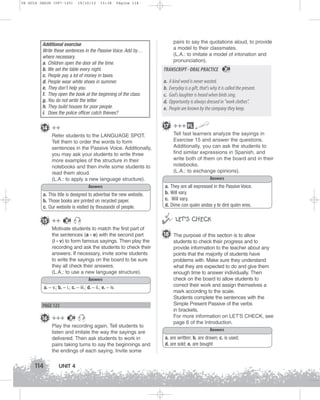 U4 GUIA ING1M (097-125)

19/10/12

15:38

Página 114

Additional exercise
Write these sentences in the Passive Voice. Add by…
where necessary.
a. Children open the door all the time.
b. We set the table every night.
c. People pay a lot of money in taxes.
d. People wear white shoes in summer.
e. They don’t help you.
f. They open the book at the beginning of the class.
g. You do not write the letter.
h. They build houses for poor people.
i. Does the police officer catch thieves?

Refer students to the LANGUAGE SPOT.
Tell them to order the words to form
sentences in the Passive Voice. Additionally,
you may ask your students to write three
more examples of the structure in their
notebooks and then invite some students to
read them aloud.
(L.A.: to apply a new language structure).
Answers
a. This title is designed to advertise the new website.
b. Those books are printed on recycled paper.
c. Our website is visited by thousands of people.
28

Motivate students to match the first part of
the sentences (a - e) with the second part
(i - v) to form famous sayings. Then play the
recording and ask the students to check their
answers. If necessary, invite some students
to write the sayings on the board to be sure
they all check their answers.
(L.A.: to use a new language structure).
Answers
a. – v.; b. – i.; c. – iii.; d. – ii.; e. – iv.

PAGE 123

16 +++

28

Play the recording again. Tell students to
listen and imitate the way the sayings are
delivered. Then ask students to work in
pairs taking turns to say the beginnings and
the endings of each saying. Invite some

114

TRANSCRIPT - ORAL PRACTICE

28

a. A kind word is never wasted.
b. Everyday is a gift, that's why it is called the present.
c. God's laughter is heard when birds sing.
d. Opportunity is always dressed in work clothes.
e. People are known by the company they keep.
17 +++ FL

14 ++

15 ++

pairs to say the quotations aloud, to provide
a model to their classmates.
(L.A.: to imitate a model of intonation and
pronunciation).

UNIT 4

Tell fast learners analyze the sayings in
Exercise 15 and answer the questions.
Additionally, you can ask the students to
find similar expressions in Spanish, and
write both of them on the board and in their
notebooks.
(L.A.: to exchange opinions).
Answers
a.
b.
c.
d.

They are all expressed in the Passive Voice.
Will vary.
Will vary.
Dime con quién andas y te diré quién eres.



 LET’S CHECK
18 The purpose of this section is to allow
students to check their progress and to
provide information to the teacher about any
points that the majority of students have
problems with. Make sure they understand
what they are expected to do and give them
enough time to answer individually. Then
check on the board to allow students to
correct their work and assign themselves a
mark according to the scale.
Students complete the sentences with the
Simple Present Passive of the verbs
in brackets.
For more information on LET'S CHECK, see
page 6 of the Introduction.
Answers
a. are written; b. are drawn; c. is used;
d. are sold; e. are bought

 