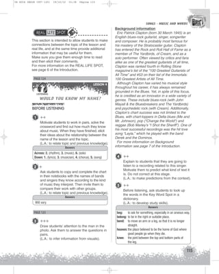 U4 GUIA ING1M (097-125)

19/10/12

15:38

Página 115

SONGS - MUSIC AND WORDS
SONGS - MUSIC AND WORDS

REAL LIFE SPOT
This section is intended to allow students to make
connections between the topic of the lesson and
real life, and at the same time provide additional
information that may be useful for them.
Make sure you give them enough time to read
and then elicit their comments.
For more information on the REAL LIFE SPOT,
see page 6 of the Introduction.

PAGE 124
LESSON 4

WOULD YOU KNOW MY NAME?

LISTENING

BEFORE LISTENING
1

++
Motivate students to work in pairs, solve the
crossword and find out how much they know
about music. When they have finished, elicit
their ideas about the relationship between the
name of the lesson and the topic.
(L.A.: to relate topic and previous knowledge).
Answers

Across: 2. (rhythm), 3. (music), 6. (solo)
Down: 1. (lyrics), 3. (musician), 4. (chorus), 5. (song)

2 +
Ask students to copy and complete the chart
in their notebooks with the names of bands
and singers they know according to the kind
of music they interpret. Then invite them to
compare their work with other groups.
(L.A.: to relate topic and previous knowledge).
Answers
Will vary.

PAGE 125

3 +++
Draw students’ attention to the man in the
photo. Ask them to answer the questions in
pairs.
(L.A.: to infer information from visuals).

Background information
Eric Patrick Clapton (born 30 March 1945) is an
English blues-rock guitarist, singer, songwriter
and composer. He is probably most famous for
his mastery of the Stratocaster guitar. Clapton
has entered the Rock and Roll Hall of Fame as a
member of The Yardbirds, of Cream, and as a
solo performer. Often viewed by critics and fans
alike as one of the greatest guitarists of all time,
Clapton was ranked fourth in Rolling Stone
magazine’s list of the “100 Greatest Guitarists of
All Time” and #53 on their list of the Immortals:
100 Greatest Artists of All Time.
Although Clapton has varied his musical style
throughout his career, it has always remained
grounded in the Blues. Yet, in spite of this focus,
he is credited as an innovator in a wide variety of
genres. These include blues-rock (with John
Mayall  the Bluesbreakers and The Yardbirds)
and psychedelic rock (with Cream). Additionally,
Clapton’s chart success was not limited to the
Blues, with chart-toppers in Delta blues (Me and
Mr. Johnson), pop (“Change the World”) and
reggae (Bob Marley’s “I Shot the Sheriff”). One of
his most successful recordings was the hit love
song “Layla,” which he played with the band
Derek and the Dominos.
For more information on Background
information see page 7 of the Introduction.

4 ++
Explain to students that they are going to
listen to a recording related to this singer.
Motivate them to predict what kind of text it
is. Do not correct at this stage.
(L.A.: to make predictions from the context).

5 ++
Before listening, ask students to look up
the words in the Key Word Spot in a
dictionary.
(L.A.: to develop study skills).
Answers
beg: to ask for something, especially in an anxious way.
belong: to be in the right or suitable place.
bend: to move an arm or a leg, so that it is no longer
straight.
heaven: the place believed to be the home of God where
good people go when they die.
knee: the joint between the top and bottom parts of
the leg.

115

 