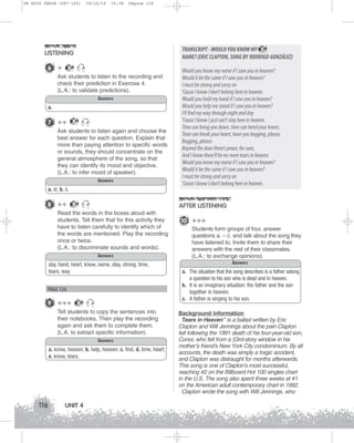 U4 GUIA ING1M (097-125)

19/10/12

15:38

Página 116

TRANSCRIPT - WOULD YOU KNOW MY 29
NAME? (ERIC CLAPTON, SUNG BY RODRIGO GONZÁLEZ)

LISTENING
6 +

29

Ask students to listen to the recording and
check their prediction in Exercise 4.
(L.A.: to validate predictions).
Answers
a.

7 ++

29

Ask students to listen again and choose the
best answer for each question. Explain that
more than paying attention to specific words
or sounds, they should concentrate on the
general atmosphere of the song, so that
they can identify its mood and objective.
(L.A.: to infer mood of speaker).
Answers

Would you know my name if I saw you in heaven?
Would it be the same if I saw you in heaven?
I must be strong and carry on
‘Cause I know I don’t belong here in heaven.
Would you hold my hand if I saw you in heaven?
Would you help me stand if I saw you in heaven?
I’ll find my way through night and day
‘Cause I know I just can’t stay here in heaven.
Time can bring you down, time can bend your knees;
Time can break your heart, have you begging, please,
Begging, please.
Beyond the door there’s peace, for sure,
And I know there’ll be no more tears in heaven.
Would you know my name if I saw you in heaven?
Would it be the same if I saw you in heaven?
I must be strong and carry on
‘Cause I know I don’t belong here in heaven.

a. iii; b. ii.

8 ++

29

AFTER LISTENING

Read the words in the boxes aloud with
students. Tell them that for this activity they
have to listen carefully to identify which of
the words are mentioned. Play the recording
once or twice.
(L.A.: to discriminate sounds and words).
Answers
day, hand, heart, know, name, stay, strong, time,
tears, way

PAGE 126

9 +++

29

Tell students to copy the sentences into
their notebooks. Then play the recording
again and ask them to complete them.
(L.A. to extract specific information).
Answers
a. know, heaven; b. help, heaven; c. find, d. time, heart;
e. know, tears.

116

UNIT 4

10 +++
Students form groups of four, answer
questions a. – c. and talk about the song they
have listened to. Invite them to share their
answers with the rest of their classmates.
(L.A.: to exchange opinions).
Answers
a. The situation that the song describes is a father asking
a question to his son who is dead and in heaven.
b. It is an imaginary situation: the father and the son
together in heaven.
c. A father is singing to his son.
Background information
Tears in Heaven” is a ballad written by Eric
Clapton and Will Jennings about the pain Clapton
felt following the 1991 death of his four-year-old son,
Conor, who fell from a 53rd-story window in his
mother’s friend’s New York City condominium. By all
accounts, the death was simply a tragic accident,
and Clapton was distraught for months afterwards.
This song is one of Clapton’s most successful,
reaching #2 on the Billboard Hot 100 singles chart
in the U.S. The song also spent three weeks at #1
on the American adult contemporary chart in 1992.
Clapton wrote the song with Will Jennings, who

 