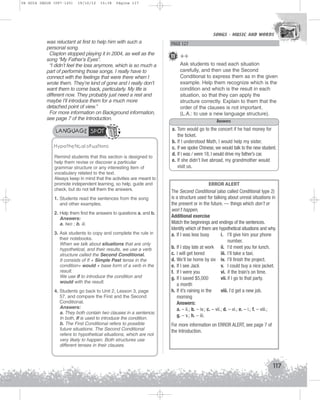 U4 GUIA ING1M (097-125)

19/10/12

15:38

Página 117

SONGS - MUSIC AND WORDS
SONGS - MUSIC AND WORDS

was reluctant at first to help him with such a
personal song.
Clapton stopped playing it in 2004, as well as the
song “My Father’s Eyes”.
“I didn’t feel the loss anymore, which is so much a
part of performing those songs. I really have to
connect with the feelings that were there when I
wrote them. They’re kind of gone and I really don’t
want them to come back, particularly. My life is
different now. They probably just need a rest and
maybe I’ll introduce them for a much more
detached point of view.”
For more information on Background information,
see page 7 of the Introduction.

LANGUAGE SPOT
Hypothetical situations
Remind students that this section is designed to
help them revise or discover a particular
grammar structure or any interesting item of
vocabulary related to the text.
Always keep in mind that the activities are meant to
promote independent learning, so help, guide and
check, but do not tell them the answers.
1. Students read the sentences from the song
and other examples.
2. Help them find the answers to questions a. and b.
Answers:
a. two ; b. iii.
3. Ask students to copy and complete the rule in
their notebooks.
When we talk about situations that are only
hypothetical, and their results, we use a verb
structure called the Second Conditional.
It consists of If + Simple Past tense in the
condition+ would + base form of a verb in the
result.
We use if to introduce the condition and
would with the result.
4. Students go back to Unit 2, Lesson 3, page
57, and compare the First and the Second
Conditional.
Answers:
a. They both contain two clauses in a sentence;
In both, If is used to introduce the condition.
b. The First Conditional refers to possible
future situations. The Second Conditional
refers to hypothetical situations, which are not
very likely to happen. Both structures use
different tenses in their clauses.

PAGE 127

11 ++
Ask students to read each situation
carefully, and then use the Second
Conditional to express them as in the given
example. Help them recognize which is the
condition and which is the result in each
situation, so that they can apply the
structure correctly. Explain to them that the
order of the clauses is not important.
(L.A.: to use a new language structure).
Answers
a. Tom would go to the concert if he had money for
the ticket.
b. If I understood Math, I would help my sister.
c. If we spoke Chinese, we would talk to the new student.
d. If I was / were 18, I would drive my father’s car.
e. If she didn’t live abroad, my grandmother would
visit us.

ERROR ALERT
The Second Conditional (also called Conditional type 2)
is a structure used for talking about unreal situations in
the present or in the future. — things which don’t or
won’t happen.
Additional exercise
Match the beginnings and endings of the sentences.
Identify which of them are hypothetical situations and why.
a. If I was less busy
i. I’ll give him your phone
number.
b. If I stay late at work ii. I’d meet you for lunch.
c. I will get bored
iii. I’ll take a taxi.
d. We’ll be home by six iv. I’ll finish the project.
e. If I see Jack
v. I could buy a nice jacket.
f. If I were you
vi. if the train’s on time.
g. If I saved $5,000
vii. if I go to that party.
a month
h. If it’s raining in the
viii. I’d get a new job.
morning
Answers:
a. – ii.; b. – iv.; c. – vii.; d. – vi.; e. – i.; f. – viii.;
g. – v.; h. – iii.
For more information on ERROR ALERT, see page 7 of
the Introduction.

117

 
