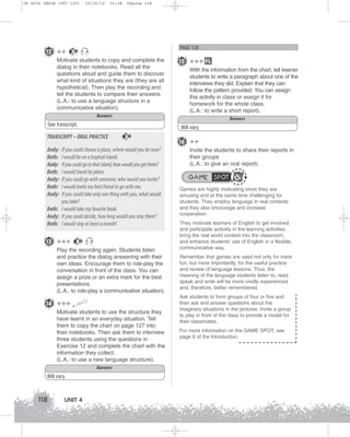 U4 GUIA ING1M (097-125)

12 ++

19/10/12

15:38

Página 118

PAGE 128

30

Motivate students to copy and complete the
dialog in their notebooks. Read all the
questions aloud and guide them to discover
what kind of situations they are (they are all
hypothetical). Then play the recording and
tell the students to compare their answers.
(L.A.: to use a language structure in a
communicative situation).
Answers
See transcript.
30

Andy:
Beth:
Andy:
Beth:
Andy:
Beth:
Andy:

If you could choose a place, where would you be now?
I would be on a tropical island.
If you could go to that island, how would you get there?
I would travel by plane.
If you could go with someone, who would you invite?
I would invite my best friend to go with me.
If you could take only one thing with you, what would
you take?
Beth: I would take my favorite book.
Andy: If you could decide, how long would you stay there?
Beth: I would stay at least a month!
30

Play the recording again. Students listen
and practice the dialog answering with their
own ideas. Encourage them to role-play the
conversation in front of the class. You can
assign a prize or an extra mark for the best
presentations.
(L.A.: to role-play a communicative situation).

14 +++
Motivate students to use the structure they
have learnt in an everyday situation. Tell
them to copy the chart on page 127 into
their notebooks. Then ask them to interview
three students using the questions in
Exercise 12 and complete the chart with the
information they collect.
(L.A.: to use a new language structure).
Answers
Will vary.

118

With the information from the chart, tell keener
students to write a paragraph about one of the
interviews they did. Explain that they can
follow the pattern provided. You can assign
this activity in class or assign it for
homework for the whole class.
(L.A.: to write a short report).
Answers
Will vary.

TRANSCRIPT – ORAL PRACTICE

13 +++

15 +++ FL

UNIT 4

16 ++
Invite the students to share their reports in
their groups
(L.A.: to give an oral report).

GAME SPOT
Games are highly motivating since they are
amusing and at the same time challenging for
students. They employ language in real contexts
and they also encourage and increase
cooperation.
They motivate learners of English to get involved
and participate actively in the learning activities,
bring the real world context into the classroom,
and enhance students’ use of English in a flexible,
communicative way.
Remember that games are used not only for mere
fun, but more importantly, for the useful practice
and review of language lessons. Thus, the
meaning of the language students listen to, read,
speak and write will be more vividly experienced
and, therefore, better remembered.
Ask students to form groups of four or five and
then ask and answer questions about the
imaginary situations in the pictures. Invite a group
to play in front of the class to provide a model for
their classmates.
For more information on the GAME SPOT, see
page 6 of the Introduction.

 