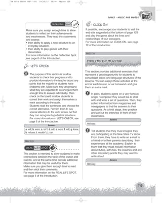 U4 GUIA ING1M (097-125)

19/10/12

15:39

Página 119

SONGS - MUSIC AND WORDS
SONGS - MUSIC AND WORDS

Reflection Spot

Make sure you assign enough time to allow
students to reflect on their achievements
and weaknesses. They read the statements
and assess:
• their ability to apply a new structure to an
everyday situation.
• their ability to play games with their
classmates.
For more information on the Reflection Spot,
see page 6 of the Introduction.


 LET’S CHECK
17 The purpose of this section is to allow
students to check their progress and to
provide information to the teacher about any
points that the majority of students have
problems with. Make sure they understand
what they are expected to do and give them
enough time to answer individually. Then
check on the board to allow students to
correct their work and assign themselves a
mark according to the scale.
Students read the sentences and choose the
correct alternative. Remind them to pay
special attention to the verb tenses, so that
they can recognize hypothetical situations.
For more information on LET'S CHECK, see
page 6 of the Introduction.
Answers
a. will; b. were; c. isn’t: d. will; e. were; f. will; g. knew;
h. refuses; i. wouldn’t; j. can.

PAGE 129

REAL LIFE SPOT
This section is intended to allow students to make
connections between the topic of the lesson and
real life, and at the same time provide additional
information that may be useful for them.
Make sure you give them enough time to read
and then elicit their comments.
For more information on the REAL LIFE SPOT,
see page 6 of the Introduction.

@

@@ CLICK ON
If possible, encourage your students to visit the
web site suggested at the bottom of page 129
and play the game about the lives and
relationships of four teenagers.
For more information on CLICK ON, see page
12 of the Introduction.

PAGE 130
YOUR ENGLISH IN ACTION

This section provides additional exercises that
represent a good opportunity for students to
consolidate topics and language structures of the
lessons. You can assign these activities at the
end of each lesson, or as homework and give
them an extra mark.

1

In pairs, students agree on a very famous
singer / composer they would like to chat
with and write a set of questions. Then, they
collect information from magazines and
newspapers to find the answers to their
questions. As a final stage, they practice
and act out the interview in front of their
classmates.
Answers

Will vary.

2 Tell students that they must imagine they
are participating at the New Stars TV show.
From there, they have to write an e-mail to
a friend or to their parents describing their
experiences at the academy. Explain to
them that they must include information
about duties, activities, the coaches and any
other interesting points they may want to
write about.
Answers
Will vary.

119

 