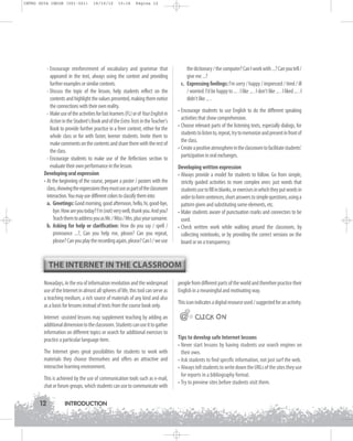 INTRO GUIA ING1M (001-021)

19/10/12

15:16

Página 12

- Encourage reinforcement of vocabulary and grammar that
appeared in the text, always using the context and providing
further examples or similar contexts.
- Discuss the topic of the lesson, help students reflect on the
contents and highlight the values presented, making them notice
the connections with their own reality.
- Make use of the activities for fast learners (FL) or of Your English in
Action in the Student's Book and of the Extra Tests in the Teacher's
Book to provide further practice in a freer context, either for the
whole class or for with faster, keener students. Invite them to
make comments on the contents and share them with the rest of
the class.
- Encourage students to make use of the Reflections section to
evaluate their own performance in the lesson.
Developing oral expression
• At the beginning of the course, prepare a poster / posters with the
class, showing the expressions they must use as part of the classroom
interaction. You may use different colors to classify them into:
a. Greetings: Good morning, good afternoon, hello, hi, good-bye,
bye. How are you today? I'm (not) very well, thank you. And you?
Teach them to address you as Mr. / Miss / Mrs. plus your surname.
b. Asking for help or clarification: How do you say / spell /
pronounce ...?, Can you help me, please? Can you repeat,
please? Can you play the recording again, please? Can I / we use

the dictionary / the computer? Can I work with ...? Can you tell /
give me ...?
c. Expressing feelings: I'm sorry / happy / impressed / tired / ill
/ worried. I'd be happy to ... . I like ... . I don't like ... . I liked ... . I
didn't like ... .
• Encourage students to use English to do the different speaking
activities that show comprehension.
• Choose relevant parts of the listening texts, especially dialogs, for
students to listen to, repeat, try to memorize and present in front of
the class.
• Create a positive atmosphere in the classroom to facilitate students'
participation in oral exchanges.
Developing written expression
• Always provide a model for students to follow. Go from simple,
strictly guided activities to more complex ones: just words that
students use to fill in blanks, or exercises in which they put words in
order to form sentences, short answers to simple questions, using a
pattern given and substituting some elements, etc.
• Make students aware of punctuation marks and connectors to be
used.
• Check written work while walking around the classroom, by
collecting notebooks, or by providing the correct versions on the
board or on a transparency.

THE INTERNET IN THE CLASSROOM
Nowadays, in the era of information revolution and the widespread
use of the Internet in almost all spheres of life, this tool can serve as
a teaching medium, a rich source of materials of any kind and also
as a basis for lessons instead of texts from the course book only.

people from different parts of the world and therefore practice their
English in a meaningful and motivating way.

Internet -assisted lessons may supplement teaching by adding an
additional dimension to the classroom. Students can use it to gather
information on different topics or search for additional exercises to
practice a particular language item.

@@ CLICK ON

The Internet gives great possibilities for students to work with
materials they choose themselves and offers an attractive and
interactive learning environment.
This is achieved by the use of communication tools such as e-mail,
chat or forum groups, which students can use to communicate with

12

INTRODUCTION

This icon indicates a digital resource used / suggested for an activity.

@

Tips to develop safe Internet lessons
• Never start lessons by having students use search engines on
their own.
• Ask students to find specific information, not just surf the web.
• Always tell students to write down the URLs of the sites they use
for reports in a bibliography format.
• Try to preview sites before students visit them.

 