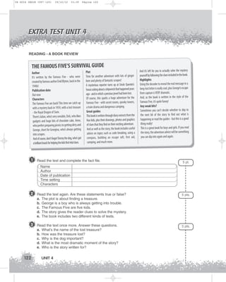 U4 GUIA ING1M (097-125)

19/10/12

15:39

Página 122

EXTRA TEST UNIT 4
READING - A BOOK REVIEW

THE FAMOUS FIVE’S SURVIVAL GUIDE
Author
It’s written by the Famous Five - who were
created by famous author Enid Blyton, back in the
1940s!
Publication date
Out now
Characters
The Famous Five are back! This time we catch up
with a mystery back in 1959, with a lost treasure
- the Royal Dragon of Siam.
There’s Julian, who’s very sensible, Dick, who likes
gadgets and huge bits of chocolate cake, Anne,
who prefers preparing picnics to getting dirty and
George, short for Georgina, who’s always getting
into scrapes.
And of course, don’t forget Timmy the dog, who’s got
a brilliant knack for helping the kids find vital clues.

1

Plot
Time for another adventure with lots of ginger
beer and plenty of fantastic scrapes!
A mysterious reporter turns up at Uncle Quentin’s
house asking about a shipwreck that happened years
ago - and in which a precious jewel had been lost.
Of course, this sparks a huge adventure for the
Famous Five - with secret rooms, spooky towers,
a train drama and dangerous camping.
Great guides
This book is written through diary extracts from the
four kids, plus their drawings, photos and graphics
of clues that they find on their exciting adventure.
And as well as the story, the book includes useful
advice on topics such as code breaking, using a
compass, building an escape raft, first aid,
camping, and much more.

Read the text and complete the fact file.

And it’s left for you to actually solve the mystery
yourself by following the clues included in the book.
Highlights
Using the decoder to reveal the real message in a
long-lost letter is really cool, plus George’s escape
from capture is VERY dramatic.
And, as the book is written in the style of the
Famous Five, it’s quite funny!
Any weak bits?
Sometimes you can’t decide whether to skip to
the next bit of the story to find out what is
happening or read the guides - but this is a good
thing really!
This is a great book for boys and girls. If you read
the story, the adventure advice will be something
you can dip into again and again.

5 pt.

Name
Author
Date of publication
Time setting
Characters

2 Read the text again. Are these statements true or false?
a.
b.
c.
d.
e.

3 Read the text once more. Answer these questions.
a.
b.
c.
d.
e.

122

5 pts.

The plot is about finding a treasure.
George is a boy who is always getting into trouble.
The Famous Five are five kids.
The story gives the reader clues to solve the mystery.
The book includes two different kinds of texts.

What’s the name of the lost treasure?
How was the treasure lost?
Why is the dog important?
What is the most dramatic moment of the story?
Who is the story written for?

UNIT 4

5 pts.

 