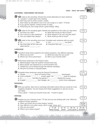 U4 GUIA ING1M (097-125)

19/10/12

15:39

Página 123

SONGS - MUSIC AND WORDS
SONGS - MUSIC AND WORDS

LISTENING - DISCUSSING THE RULES

4
a.
b.
c.
d.
e.

Listen to the recording. Choose the correct alternative for each sentence.
I wouldn’t / couldn’t get to the meeting.
We’ll stay here for three months / weeks.
Each week we will perform one of our own songs on a radio / TV show.
If you get the highest / lowest number of votes…
Performing my own songs will be a great feeling / filling.

5 pts.

5

Listen to the recording again. Number the questions in the order you hear them.
a. Are there any rules?
d. What else would you like to know?
b. Can I ask you a few questions?
e. What happens if we can't sing like stars?
c. Can you explain that, please?
f. What would you like to know?

6 pts.

6

Listen to the recording once more. Complete each sentence with one word.
a. I’m _______________ here.
c. Our _______________ are great!
b. We must obey all the rules and
d. Everyone here can ____________.
attend all the ____________.

4 pts.

LANGUAGE

7 Transform these direct questions into indirect questions. Use different openings.
a. Where do you live?
b. Where can I find a pharmacy?

8 Write these sentences in the Passive Voice.
a.
b.
c.
d.

4 pts.

Meteorologists make the weather forecast every day.
Many people use Facebook as a communication tool.
People buy a lot of things through the Internet nowadays.
We print our books on recycled paper.

9 Complete these sentences using the Second Conditional.
a.
b.
c.
d.

4 pts.

c. What time does the bus arrive?
d. Who is your favorite artist?

People __________ (buy) our books if they ____________ (be)cheaper.
If the computer ___________ (crash) again, we ___________ (call) an engineer.
If I ___________ (not like) my teacher, I __________ (leave) this course.
If paper _____________ (be) cheaper, we __________ (print) more catalogues.

8 pts.,
2 pts. each

SPEAKING

10 With your partner, take turns to exchange information about what you would do in two

10 pts.

imaginary situations. You can choose from these suggestions or use four of your
own ideas.
• see a ghost • meet your favorite music star • travel to space
WRITING

11 Imagine you are a famous music / TV star and you are chatting with a fan. Write the
answers to these questions.
a. When and where did you start singing / acting?
b. How difficult is it to write a song / act in a play, movie, etc.?
c. Who are your idols?
0 - 20
21 - 37
d. What is your dream project?
Keep trying!
Good!

10 pts.

66 pts.
TOTAL
38 - 54
Very good!

55 - 66
Excellent!

123

 
