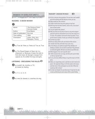 U4 GUIA ING1M (097-125)

19/10/12

15:39

Página 124

ANSWERS TO EXTRA TEST UNIT 4

TRANSCRIPT - DISUSSING THE RULES

READING - A BOOK REVIEW

1
Name

The Famous Five’s
Survival Guide
Author
Enid Blyton
Date of publication Out now
Time setting
1959
Characters
Julian, Dick, Ann,
Georgina, Timmy

2 a. True; b. False; c. False; d. True; e. True
3 a. The Royal Dragon of Siam; b. In a
shipwreck; c. Because it helps the kids to
find vital clues; d. George’s escape from
capture; e. It’s written for boys and girls.
LISTENING - DISCUSSING THE RULES

4 a. couldn’t; b. months; c. TV;
d. lowest; e. feeling.

5 b.; f; c.; a.; e.; d.
6 a. new; b. classes; c. coaches; d. sing.

124

UNIT 4

32

32

A: Hi! Can I ask you a few questions? I’m new here, and I couldn’t
get to the meeting with the Director on time, you see.
B: What would you like to know?
A: I’d like to know how long we’re going to stay here.
B: We’ll stay here for three months, more or less, if you don’t
have to leave earlier.
A: Can you explain that, please?
B: Well, you know we are here to learn to sing and compose
and each week we will perform one of our own songs on a
TV show. The audience will vote for them by phone. If you
get the lowest number of votes you will leave the program.
A: Are there any rules?
B: We must obey all the rules and attend all the classes.
A: I wonder how they will make music stars of us.
B: Let me tell you, our coaches are great! They will help us to
develop our talents, but we need to work hard. They promised
we will work together. We have to do that to stay till the end.
A: What happens if we can’t sing like stars?
B: I think everyone here can sing, and their job is just to help
us find our special voice.
A: For me, the most difficult thing is to get the music to fit the
lyrics.
B: Eddie, our songwriting coach, said that we don’t need to be
poets. The important thing is to fit the words to the music,
and that most of the participants can do that. What else
would you like to know?
A: Oh, that’s all, thanks! I’m sure that even if I stay here for only
a week, performing my own songs will be a great feeling.

 