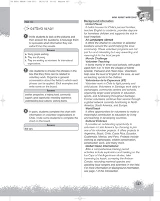 U5 GUIA ING1M (126-151)

19/10/12

15:41

Página 127

HOW ABOUT WORKING?
HOW ABOUT WORKING?

PAGE 136

GETTING READY
1

Invite students to look at the pictures and
then answer the questions. Encourage them
to speculate what information they can
extract from the visuals.
Answers

a. Young people working.
b. They are all young.
c. They are working as volunteers for international
organizations.

2 Ask students to choose the phrases in the
box that they think can be related to
voluntary work. Organize a general
conversation about the fields to which each
phrase can be applied. Elicit examples and
write some on the board.
Answers
another perspective; a helping hand; community
support; great opportunity; rewarding experience;
understanding local cultures; working teams.

3 In pairs, students complete the chart with
information on volunteer organizations in
Chile. Invite some students to complete the
chart on the board.
Answers
Will vary.

Background information
United Planet
It builds houses for Chile’s poorest families;
teaches English to students; provides daycare
for homeless children and supports the sick in
local hospitals.
All Languages Abroad
It offers the chance to volunteer in selected
locations around the world helping the local
community. These volunteer programs are not
just fun and interesting but very rewarding and
meaningful for the local people.
Mondo Challenge
Volunteer Teaching
It works mainly in three rural schools, with pupils
aged from 4 to 14 from the villages of Monte
Grande, Paihuano and Pisco Elqui. Volunteers
help raise the level of English in the area, as well
as teaching sports to the children.
Voluntarios de la Esperanza (VE)
Volunteer work in Chile to fight poverty and
child abuse. Volunteers in Santiago work daily in
orphanages, community centers and schools,
organizing larger scale projects in education,
sports, and fundraising throughout Santiago.
Former volunteers continue their service through
a global network currently functioning in North
America, South America, and Europe.
WorldTeach
It offers opportunities for volunteers to make a
meaningful contribution to education by living
and teaching in developing countries.
Cultural Embrace
It provides an outstanding opportunity to
volunteer in Latin America by choosing to join
one of its volunteer projects. It offers projects in
Argentina, Brazil, Chile, Costa Rica, Ecuador,
Guatemala, Mexico, and Peru. Projects include
working at orphanages, wildlife conservation,
construction work, and many more.
Global Vision International
After a comprehensive training period,
activities include exploration and trekking on the
Ice Caps of the Argentinean Andes, lake
traversing by kayak, surveying the Andean
Condor, recording mammal species and
assisting local rangers and scientists in the field.
For more information on Background information,
see page 7 of the Introduction.

127

 