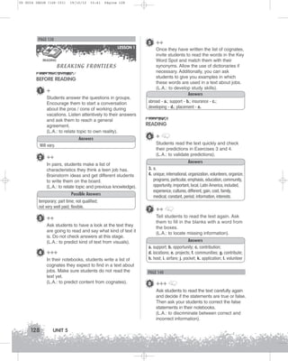 U5 GUIA ING1M (126-151)

19/10/12

15:41

Página 128

PAGE 138
LESSON 1
READING

BREAKING FRONTIERS

BEFORE READING
1

+
Students answer the questions in groups.
Encourage them to start a conversation
about the pros / cons of working during
vacations. Listen attentively to their answers
and ask them to reach a general
agreement.
(L.A.: to relate topic to own reality).
Answers

5 ++
Once they have written the list of cognates,
invite students to read the words in the Key
Word Spot and match them with their
synonyms. Allow the use of dictionaries if
necessary. Additionally, you can ask
students to give you examples in which
these words are used in a text about jobs.
(L.A.: to develop study skills).
Answers
abroad - a.; support - b.; insurance - c.;
developing - d.; placement - e.

READING
6 +
Students read the text quickly and check
their predictions in Exercises 3 and 4.
(L.A.: to validate predictions).

Will vary.

2 ++
In pairs, students make a list of
characteristics they think a teen job has.
Brainstorm ideas and get different students
to write them on the board.
(L.A.: to relate topic and previous knowledge).
Possible Answers
temporary; part time; not qualified;
not very well paid; flexible.

3 ++
Ask students to have a look at the text they
are going to read and say what kind of text it
is. Do not check answers at this stage.
(L.A.: to predict kind of text from visuals).

4 +++
In their notebooks, students write a list of
cognates they expect to find in a text about
jobs. Make sure students do not read the
text yet.
(L.A.: to predict content from cognates).

Answers
3. a.
4. unique, international, organization, volunteers, organize,
programs, particular, emphasis, education, community,
opportunity, important, local, Latin America, included,
experience, cultures, different, gain, cost, family,
medical, constant, period, information, interests.

7 ++
Tell students to read the text again. Ask
them to fill in the blanks with a word from
the boxes.
(L.A.: to locate missing information).
Answers
a. support; b. opportunity; c. contribution;
d. locations; e. projects; f. communities; g. contribute;
h. host; i. airfare; j. pocket; k. application; l. volunteer

PAGE 140

8 +++
Ask students to read the text carefully again
and decide if the statements are true or false.
Then ask your students to correct the false
statements in their notebooks.
(L.A.: to discriminate between correct and
incorrect information).

128

UNIT 5

 