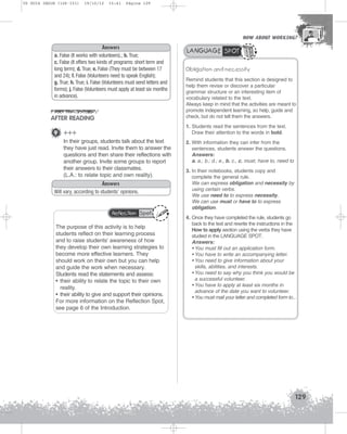U5 GUIA ING1M (126-151)

19/10/12

15:41

Página 129

HOW ABOUT WORKING?
HOW ABOUT WORKING?

Answers
a. False (It works with volunteers).; b. True;
c. False (It offers two kinds of programs: short term and
long term); d. True; e. False (They must be between 17
and 24); f. False (Volunteers need to speak English);
g. True; h. True; i. False (Volunteers must send letters and
forms); j. False (Volunteers must apply at least six months
in advance).

AFTER READING

LANGUAGE SPOT
Obligation and necessity
Remind students that this section is designed to
help them revise or discover a particular
grammar structure or an interesting item of
vocabulary related to the text.
Always keep in mind that the activities are meant to
promote independent learning, so help, guide and
check, but do not tell them the answers.
1. Students read the sentences from the text.
Draw their attention to the words in bold.

9 +++
In their groups, students talk about the text
they have just read. Invite them to answer the
questions and then share their reflections with
another group. Invite some groups to report
their answers to their classmates.
(L.A.: to relate topic and own reality).
Answers
Will vary, according to students’ opinions.

Reflection Spot

The purpose of this activity is to help
students reflect on their learning process
and to raise students’ awareness of how
they develop their own learning strategies to
become more effective learners. They
should work on their own but you can help
and guide the work when necessary.
Students read the statements and assess:
• their ability to relate the topic to their own
reality.
• their ability to give and support their opinions.
For more information on the Reflection Spot,
see page 6 of the Introduction.

2. With information they can infer from the
sentences, students answer the questions.
Answers:
a. a.; b.; d.; e., b. c., c. must, have to, need to
3. In their notebooks, students copy and
complete the general rule.
We can express obligation and necessity by
using certain verbs.
We use need to to express necessity.
We can use must or have to to express
obligation.
4. Once they have completed the rule, students go
back to the text and rewrite the instructions in the
How to apply section using the verbs they have
studied in the LANGUAGE SPOT.
Answers:
• You must fill out an application form.
• You have to write an accompanying letter.
• You need to give information about your
skills, abilities, and interests.
• You need to say why you think you would be
a successful volunteer.
• You have to apply at least six months in
advance of the date you want to volunteer.
• You must mail your letter and completed form to...

129

 