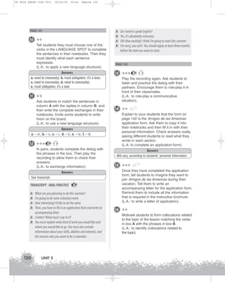 U5 GUIA ING1M (126-151)

19/10/12

15:41

Página 130

PAGE 141

10 ++
Tell students they must choose one of the
verbs in the LANGUAGE SPOT to complete
the sentences in their notebooks. Then they
must identify what each sentence
expresses.
(L.A.: to apply a new language structure).
Answers
a. need to (necessity); b. must (obligation; it’s a law);
c. need to (necessity); d. need to (necessity);
e. must (obligation, it’s a law)

11 ++
Ask students to match the sentences in
column A with the replies in column B, and
then write the complete exchanges in their
notebooks. Invite some students to write
them on the board.
(L.A.: to use a new language structure).
Answers
a. – vi.; b. – v.; c. – i.; d. – ii.; e. – iv.; f. – iii.

12 +++

33

In pairs, students complete the dialog with
the phrases in the box. Then play the
recording to allow them to check their
answers.
(L.A.: to exchange information).
Answers
See transcript.

TRANSCRIPT - ORAL PRACTICE
A:
B:
A:
B:

33

What are you planning to do this summer?
I’m going to do some voluntary work.
How interesting! I’d like to do the same.
Then, you have to fill in an application form and write an
accompanying letter.
A: A letter? What must I say in it?
B: You must explain what kind of work you would like and
where you would like to go. You must also include
information about your skills, abilities and interests, and
the reasons why you want to be a volunteer.

130

UNIT 5

A:
B:
A:
B:

Do I need to speak English?
Yes, it’s absolutely necessary.
Oh! How exciting! I think I’m going to work this summer.
I’m sorry, you can’t. You should apply at least three months
before the date you want to start.

PAGE 142

13 +++

33

Play the recording again. Ask students to
listen and practice the dialog with their
partners. Encourage them to role-play it in
front of their classmates.
(L.A.: to role-play a communicative
situation).

14 ++
Explain to your students that the form on
page 142 is the Amigos de las Americas
application form. Ask them to copy it into
their notebooks and then fill it in with their
personal information. Check answers orally,
asking different students to read what they
wrote in each section.
(L.A: to complete an application form).
Answers
Will vary, according to students’ personal information.

15 +++
Once they have completed the application
form, tell students to imagine they want to
join Amigos de las Americas during their
vacation. Tell them to write an
accompanying letter for the application form.
Remind them to include all the information
that is required in the instructive brochure.
(L.A.: to write a letter of application).

16 ++
Motivate students to form collocations related
to the topic of the lesson matching the verbs
in box A with the phrases in box B.
(L.A.: to identify collocations related to
the topic).

 