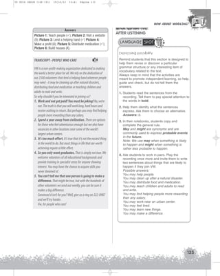 U5 GUIA ING1M (126-151)

19/10/12

15:41

Página 133

HOW ABOUT WORKING?
HOW ABOUT WORKING?

Answers
Picture 1: Teach people ( ); Picture 2: Visit a website
(X); Picture 3: Lend a helping hand ( ) Picture 4:
Make a profit (X); Picture 5: Distribute medication ( );
Picture 6: Build houses (X).

AFTER LISTENING
LANGUAGE SPOT
Expressing possibility

TRANSCRIPT - PEOPLE WHO CARE

34

VW is a non-profit-making organization dedicated to making
the world a better place for all. We rely on the dedication of
our 2500 volunteers that lend a helping hand wherever people
may need - it may be cleaning up after natural disasters,
distributing food and medication or teaching children and
adults to read and write.
So why shouldn’t you be interested in joining us?
1. Work and not get paid! You must be joking! No, we’re
not. The truth is that you will work long, hard hours and
receive nothing in return. But perhaps you may find helping
people more rewarding than any salary.
2. Spend a year away from civilization. There are options
for those who feel adventurous enough but we also have
vacancies in other locations near some of the world’s
largest urban centers.
3. It’s too much effort. It’s true that it’s not the easiest thing
in the world to do. But most things in life that are worth
achieving require a little effort.
4. So you only want graduates. That is simply not true. We
welcome volunteers of all educational backgrounds and
provide training in specialist areas for anyone showing
interest. You may have the chance to acquire skills you
never dreamed of.
5. You can’t tell me that one person is going to make a
difference. That might be true, but with the hundreds of
other volunteers we send out weekly, you can be sure it
makes a big difference.
Convinced it isn’t for you? Well, give us a ring on 222-0987
and we’ll try harder.
Vw, for people who care!

Remind students that this section is designed to
help them revise or discover a particular
grammar structure or any interesting item of
vocabulary related to the text.
Always keep in mind that the activities are
meant to promote independent learning, so help,
guide and check, but do not tell them the
answers.
1. Students read the sentences from the
recording. Tell them to pay special attention to
the words in bold.
2. Help them identify what the sentences
express. Ask them to choose an alternative.
Answers: b.
3. In their notebooks, students copy and
complete the general rule.
May and might are synonyms and are
commonly used to express probable events
in the future.
Note: We use may when something is likely
to happen and might when something is
rather less probable to happen.
4. Ask students to work in pairs. Play the
recording once more and invite them to write
two sentences about things that are likely to
happen if they join VW.
Possible answers:
You may help people.
You may clean up after a natural disaster.
You may distribute food and medication.
You may teach children and adults to read
and write.
You may find helping people more rewarding
than any salary.
You may work near an urban center.
You may feel tired.
You may learn new things.
You may make a difference.

133

 