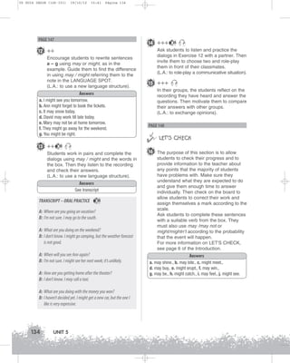 U5 GUIA ING1M (126-151)

19/10/12

15:41

Página 134

PAGE 147

14 +++

12 ++
Encourage students to rewrite sentences
a – g using may or might, as in the
example. Guide them to find the difference
in using may / might referring them to the
note in the LANGUAGE SPOT.
(L.A.: to use a new language structure).
Answers
a. I might see you tomorrow.
b. Ann might forget to book the tickets.
c. It may snow today.
d. David may work till late today.
e. Mary may not be at home tomorrow.
f. They might go away for the weekend.
g. You might be right.

13 ++

35

Students work in pairs and complete the
dialogs using may / might and the words in
the box. Then they listen to the recording
and check their answers.
(L.A.: to use a new language structure).
Answers
See transcript

TRANSCRIPT – ORAL PRACTICE

35

A: Where are you going on vacation?
B: I’m not sure. I may go to the south.
A: What are you doing on the weekend?
B: I don’t know. I might go camping, but the weather forecast
is not good.
A: When will you see Ann again?
B: I’m not sure. I might see her next week; it’s unlikely.
A: How are you getting home after the theater?
B: I don’t know. I may call a taxi.
A: What are you doing with the money you won?
B: I haven’t decided yet. I might get a new car, but the one I
like is very expensive.

134

UNIT 5

35

Ask students to listen and practice the
dialogs in Exercise 12 with a partner. Then
invite them to choose two and role-play
them in front of their classmates.
(L.A.: to role-play a communicative situation).

15 +++
In their groups, the students reflect on the
recording they have heard and answer the
questions. Then motivate them to compare
their answers with other groups.
(L.A.: to exchange opinions).

PAGE 148



 LET’S CHECK
16 The purpose of this section is to allow
students to check their progress and to
provide information to the teacher about
any points that the majority of students
have problems with. Make sure they
understand what they are expected to do
and give them enough time to answer
individually. Then check on the board to
allow students to correct their work and
assign themselves a mark according to the
scale.
Ask students to complete these sentences
with a suitable verb from the box. They
must also use may /may not or
might/mightn’t according to the probability
that the event will happen.
For more information on LET'S CHECK,
see page 6 of the Introduction.
Answers
a. may shine., b. may bite., c. might meet.,
d. may buy., e. might erupt., f. may win.,
g. may be., h. might catch., i. may feel., j. might see.

 