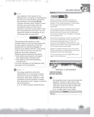 U5 GUIA ING1M (126-151)

19/10/12

15:41

Página 135

HOW ABOUT WORKING?
HOW ABOUT WORKING?

PAGE 149

17 +++
Ask students to form groups of four.
Motivate them to prepare an advertisement
like the one in the recording, giving Five
Good Reasons why People Should
Consider Voluntary Work. Explain to them
that they can use the ideas from the
recording and also from their lists in
Exercise 2. Ask them to get ready to read
their advertisement to the class. You can
assign this activity as homework or as a
mini-project with an extra mark.
Reflection Spot

The purpose of this activity is to help
students reflect on their learning process and
to raise students’ awareness of how they
develop their own learning strategies to
become more effective learners. They should
work on their own but you can help and
guide the work when necessary.
Students read the statements and assess:
• their ability to give reasons and support
their opinions about voluntary work.
• their ability to write a text advertising
voluntary work.
For more information on the Reflection Spot,
see page 6 of the Introduction.

GAME SPOT
Games are highly motivating since they are
amusing and at the same time challenging for
students. They employ language in real contexts
and they also encourage and increase
cooperation.
They motivate learners of English to get involved
and participate actively in the learning activities,
bring the real world context into the classroom,
and enhance students’ use of English in a flexible,
communicative way.
Remember that games are used not only for mere
fun, but more importantly, for the useful practice
and review of language lessons. Thus, the
meaning of the language students listen to, read,
speak and write will be more vividly experienced
and, therefore, better remembered.
Explain to students what they must do and then
read the instructions carefully. Make sure they all
understand before they start playing.
For more information on the GAME SPOT, see
page 6 of the Introduction.

PAGE 150
LESSON 3

MAKING A DIFFERENCE

READING

18 +++
Encourage students to write their
advertisement on a nice piece of paper,
add some art work and display it in the
classroom. Next class, organize a class
competition and ask students to assess
their classmates work’s. Assign a reward to
the winning group.
(L.A.: to make a graphic advertisement).

BEFORE READING
1

+
Ask students to work in pairs and answer the
questions. Tell them to take notes in their
notebooks and then compare answers with
other pairs. Invite some pairs to share their
comments with the rest of the class.
(L.A.: to relate topic to own reality).
Answers

Will vary.

135

 