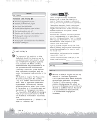 U5 GUIA ING1M (126-151)

19/10/12

15:41

Página 138

Answers

GAME SPOT

See transcript.

TRANSCRIPT – ORAL PRACTICE

36

A: What kind of program would you join?
B: I’d prefer to join the short-term program.
A: What kind of work would you do?
B: I’d rather work teaching people to read and write.
A: What country would you apply for?
B: I’d prefer to apply for a place in a Latin American country.
A: Would you prefer to stay away from civilization?
B: I’d rather stay near a city.
A: Would you prefer to visit Patagonia or an Inca settlement?
B: I’d prefer to visit Patagonia.
PAGE 154



 LET’S CHECK
12 The purpose of this section is to allow
students to check their progress and to
provide information to the teacher about
any points that the majority of students
have problems with. Make sure they
understand what they are expected to do
and give them enough time to answer
individually. Then check on the board to
allow students to correct their work and
assign themselves a mark according to the
scale.
Tell students to imagine that they want to
do some voluntary work this summer.
They must read the advertisements and
write a letter of application to one of the
organizations. Before starting the letter,
remind students their letters must include
all the sections as in the reading texts and
also contain all the required information.
You may use the Writing Rubric to assign a
mark, or you can supply copies of it and
ask students to evaluate their classmates’
work.
For more information on LET'S CHECK, see
page 6 of the Introduction.

138

UNIT 5

Games are highly motivating since they are
amusing and at the same time challenging for
students. They employ language in real contexts
and they also encourage and increase cooperation.
They motivate learners of English to get involved
and participate actively in the learning activities,
bring the real world context into the classroom, and
enhance students’ use of English in a flexible,
communicative way.
Remember that games are used not only for mere
fun, but more importantly, for the useful practice
and review of language lessons. Thus, the meaning
of the language students listen to, read, speak and
write will be more vividly experienced and,
therefore, better remembered.
In groups, students complete the web with words
related to voluntary work. Explain to them that they
can use the vocabulary from the lesson or words
they already know.
Set a time limit. The group which has completed
more words is the winner.
For more information on the GAME SPOT, see
page 6 of the Introduction.

Answers
Will vary.

PAGE 155

13 Motivate students to imagine they are the
directors of a volunteer organization.
Encourage them to write a letter accepting
or refusing the application they wrote in
Exercise 12, giving reasons for their
decision. You can assign this activity as
homework. Next class, you can invite some
students to read their letters to the rest of
the class and listen to their comments.
(L.A.: to consolidate language and
vocabulary).

 
