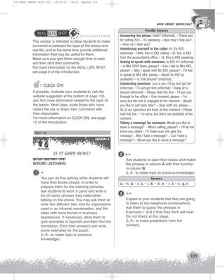 U5 GUIA ING1M (126-151)

19/10/12

15:41

Página 139

HOW ABOUT WORKING?
HOW ABOUT WORKING?

REAL LIFE SPOT
This section is intended to allow students to make
connections between the topic of the lesson and
real life, and at the same time provide additional
information that may be useful for them.
Make sure you give them enough time to read
and then elicit their comments.
For more information on the REAL LIFE SPOT,
see page 6 of the Introduction.

@

@@ CLICK ON
If possible, motivate your students to visit the
website suggested at the bottom of page 155,
and find more information related to the topic of
the lesson. Next class, invite those who have
visited the site to share their comments with
their classmates.
For more information on CLICK ON, see page
12 of the Introduction.

PAGE 156
LESSON 4
LISTENING

IS IT GOOD NEWS?

BEFORE LISTENING
1

+
You can do this activity while students still
have their books closed. In order to
prepare them for the listening activities,
ask students to work in pairs and write a
list of useful phrases they need when
talking on the phone. You may ask them to
write two different lists: one for expressions
used in an informal conversation, and the
other with more formal or business
expressions. If necessary, allow them to
give examples in Spanish and then find the
translation. Elicit their answers and write
some examples on the board.
(L.A.: to relate topic to previous
knowledge).

Possible Answers
Answering the phone: Hello? (informal), – Thank you
for calling XXX – XX speaking – How may I help you?,
– How can I help you?
Introducing yourself to the caller: Hi, it’s XXX
(informal) – Hello, this is XXX calling – Hi, this is XXX
from the accountant’s office – Hi, this is XXX speaking.
Asking to speak with someone: Is XXX in? (informal)
– Is Mrs XXXX there, please? – Can I talk to Mrs XXX,
please? – May I speak with Mr XXX, please? – I’d like
to speak to Mrs XXX, please – Would Dr XXX be
available? – Is XXX around? (informal).
Connecting someone: Just a sec, I’ll go and get her
(informal) – I’ll just get him (informal) – Hang on a
second (informal) – Please hold the line – I’ll put you
through to her office – One moment, please – I’m
sorry but her line is engaged at the moment – Would
you like to call back later? – Bear with me, please –
All of our operators are busy at this moment – Please
hold the line – I’m sorry, but she’s not available at the
moment.
Taking a message for someone: Would you like to
leave a message? – Who’s calling, please? – I’ll let her
know you called – I’ll make sure she gets the
message – May I take a message? – Can I take a
message? – Would you like to leave a message?

2 ++
Ask students to open their books and match
the phrases in column A with their function
in column B.
(L.A.: to relate topic to previous knowledge).
Answers
a. – iii.; b. – ii.; c. – i.; d. – vii.; e. – v.; f. – iv.; g. vi.

3 ++
Explain to your students that they are going
to listen to two telephone conversations.
Ask them to guess the phrases in
Exercises 1 and 2 that they think will hear.
Do not check at this stage.
(L.A.: to make predictions from the
context).

139

 