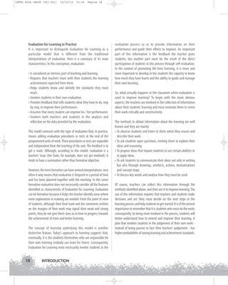 INTRO GUIA ING1M (001-021)

19/10/12

15:16

Página 14

Evaluation for Learning in Practice
It is important to distinguish Evaluation for Learning as a
particular model that is different from the traditional
interpretations of evaluation. Here is a summary of its main
characteristics. In this conception, evaluation:
• Is considered an intrinsic part of teaching and learning.
• Requires that teachers share with their students the learning
achievements expected from them.
• Helps students know and identify the standards they must
reach.
• Involves students in their own evaluation.
• Provides feedback that tells students what they have to do, step
by step, to improve their performance.
• Assumes that every student can improve his / her performance.
• Involves both teachers and students in the analysis and
reflection on the data provided by the evaluation.
This model contrasts with the type of evaluation that, in practice,
means adding evaluation procedures or tests at the end of the
programmed units of work. These procedures or tests are separable
and independent from the teaching of the unit. The feedback is to
get a mark. Although, according to this model, evaluation is a
teachers’ issue (the State, for example, does not get involved), it
tends to have a summative rather than formative objective.
However, the term formative can have several interpretations: very
often it only means that evaluation is frequent in a period of time
and has been planned together with the teaching. In this sense
formative evaluation does not necessarily consider all the features
identified as characteristic of Evaluation for Learning. Evaluation
can be formative because it helps the teacher identify areas where
more explanation or training are needed. From the point of view
of students, although their final mark and the comments written
on the margins of their work may signal their weak and strong
points, they do not give them clues as to how to progress towards
the achievement of more and better learning.
The concept of learning underlying this model is another
distinctive feature. Today’s approach to learning suggests that,
eventually, it is the students themselves who are responsible for
their own learning (nobody can learn for them). Consequently,
Evaluation for Learning must necessarily involve students in the

14

INTRODUCTION

evaluation process so as to provide information on their
performance and guide their efforts to improve. An important
part of this information is the feedback the teacher gives
students, but another part must be the result of the direct
participation of students in this process through self-evaluation.
In the context of promoting life-time learning, it is more and
more important to develop in the students the capacity to know
how much they have learnt and the ability to guide and manage
their own learning.
So, what actually happens in the classroom when evaluation is
used to improve learning? To begin with the more obvious
aspects, the teachers are involved in the collection of information
about their students’ learning and must motivate them to revise
their work critically and constructively.
The methods to obtain information about the learning are well
known and they are mainly:
• To observe students and listen to them when they reason and
describe their work.
• To ask students open questions, inviting them to explore their
ideas and reasoning.
• To propose ideas that require students to use certain abilities or
to apply ideas.
• To ask students to communicate their ideas not only in writing
but also through drawings, artefacts, actions, dramatisations
and concept maps.
• To discuss key words and analyse how they must be used.
Of course, teachers can collect this information through the
methods identified above, and then use it to improve learning. The
use of this information requires that teachers and students make
decisions and act: they must decide on the next steps in the
learning process and help students to get started. It is of the utmost
importance to remember that it is students who must do the work;
consequently, by being more involved in the process, students will
better understand how to extend and improve their learning. A
plan that involves students in the judgement of their own work instead of being passive to face their teachers' judgement - has
higher probabilities of raising learning and achievement standards.

 