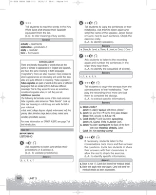 U5 GUIA ING1M (126-151)

19/10/12

15:41

Página 140

4 +++

6 ++

Tell students to read the words in the Key
Word Spot and choose their Spanish
equivalent from the list.
(L.A.: to infer meaning of key words).
Answers
actually = realmente
application = postulaci n
apply = postular
form = formulario

ERROR ALERT
There are literally thousands of words that are the
same or similar in appearance in English and Spanish,
and have the same meaning in both languages
(“cognates”). There are also, however, many instances
where appearances are deceiving and words that look
alike are quite different in meaning (“false cognates”).
False cognates are pairs of words in the same or different
languages that are similar in form but have different
meanings. That is, they appear to be or are sometimes
considered cognates when, in fact, they are not.
Additional exercise
The following list includes some of the most common
false cognates, also known as “false friends”. Look up
their real meaning in a dictionary and write the list in
your notebook.
actual, assist, college, disgrace, disgust, embarrassed, exit, firm,
grocery, idiom, introduce, large, lecture, library, molest, sane,
sensible, sympathetic, success,
For more information on ERROR ALERT, see page 7 of
the Introduction.

PAGE 157

LISTENING
5 +

Ask students to listen and check their
predictions in Exercise 3.
(L.A.: to validate predictions).
Answers
b.; c.; d.; e.; f.

140

UNIT 5

Tell students to copy the sentences in their
notebooks. Ask them to listen again and
write the name of the speaker, Janet, Steve
or Carol, next to each sentence. Check the
exercise orally.
(L.A.: to identify speakers).
Answers
a. Steve; b. Janet; c. Steve; d. Janet; e. Carol; f. Carol

7 ++

37

Ask students to listen to the recording
again and number the sentences in the
order they hear them.
(L.A.: to identify the sequence of events).
Answers
c.; f.; a.; e.; d.; b.

8 +++

37

Tell students to copy the extracts from the
conversations in their notebooks. Then
play the recording once more and ask
them to complete the dialogs.
(L.A.: to extract specific information).
Answers
a. Steve: Hello?
Janet: Hi, can I speak with Steve, please?
b. Janet: So, you’ll be 17 by the time you travel.
Steve: Well, actually no-I ll be 16.
c. Carol: Hello? Carol Saunders speaking.
Janet: Hi, Carol. This is Janet Clark.
d. Janet: You didn’t complete the back of the form
with your medical details, Carol.
Carol: Oh! I m terribly sorry!

9 +++

37

37

37

If necessary, students listen to the
conversations once more and then answer
the questions. Invite two students to share
their answers with their classmates to
allow the rest to check the exercise.
(L.A.: to identify specific information).
Answers
a. Steve is not 17; Carol didn’t send her medical detail.
b. Steve will apply next year again; Carol will send her
medical details as soon as possible.

 