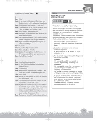 U5 GUIA ING1M (126-151)

19/10/12

15:41

Página 141

HOW ABOUT WORKING?
HOW ABOUT WORKING?

TRANSCRIPT – IS IT GOOD NEWS?

37

I.
Steve Hello?
Janet: Hi, can I speak with Steve, please? This is Janet, from
Breaking Frontiers, and I’m calling about his application.
Steve: Oh, hello, this is Steve speaking. Is it good news?
Janet: I’m afraid we can’t say yet. There are one or two points
I want to check with you. Can we do it now?
Steve: Yes, of course. Is something not clear?
Janet: You say that you’ve done similar work before. Can you
tell me when and where?
Steve: Sure! I went to the north with a group from my school last
summer, to help people build and repair their houses.
Janet: Right. And one more thing: the form says you’re 16 –
when’s your birthday?
Steve: In January.
Janet: So, you’ll be 17 by the time you travel.
Steve: Well…actually no – I’ll be 16.
Janet: Oh, dear. I’m so sorry, Steve. I’m afraid you have to be
17 to join us, so you’d better apply again next year.
Steve: Yes, I will. Thank you. Bye!
II.
Carol: Hello, Carol Saunders speaking.
Janet: Hi, Carol. This is Janet Clark and I’m ringing from
Breaking Frontiers.
Carol: Oh, hello, Janet.
Janet: Many thanks for your application – I think it’s a very
strong one. I just need to check one thing with you.
Carol: Yes, of course.
Janet: You see, you didn’t complete the back of the form with
your medical details, Carol.
Carol: Oh! I’m terribly sorry! I never even looked at the back
of the form. Is it too late to do it now?
Janet: No, but our doctors have to check your medical details
to see if it’s OK for you to join us, and we can’t give you
a place before they say yes. So, let us have your
medical details immediately, and we’ll get back to you
one or two days after we receive them.
Carol: Thank you ever so much. I’ll send them to you right away!

PAGE 158

AFTER LISTENING
LANGUAGE SPOT
Obligation, necessity, impossibility
Remind students that this section is designed to
help them revise or discover a particular grammar
structure or an interesting item of vocabulary
related to the text.
Always keep in mind that the activities are meant to
promote independent learning, so help, guide and
check, but do not tell them the answers.
1. Students read the sentences from the
recording. Draw their attention to the words in
bold.
2. Guide them to discover which of these
sentences expresses
a. A prohibition: a.; d., b. A need: b., c. An
obligation: c.; e.
3. Tell students to copy and complete the general
rule in their notebooks.
Answers:
We use can’t, need to and have to to
express impossibility, necessity and
obligation.
We use need to to say that it is necessary to
do something and have to when it is
obligatory to do something.
We use can’t to express that we are not capable
of doing something, or that something is prohibited.
4. In groups, students collect information about
the conversations they listened to and they
write two more sentences using the verbs in
the LANGUAGE SPOT.
Answers: will vary. Accept any coherent
sentence related to the recording..

141

 