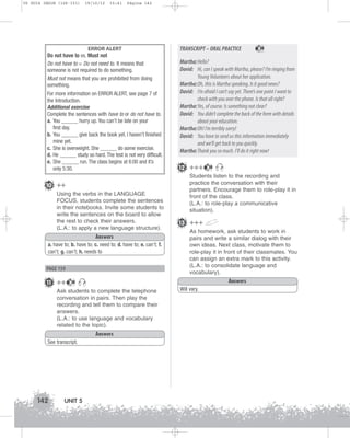 U5 GUIA ING1M (126-151)

19/10/12

15:41

Página 142

ERROR ALERT
Do not have to vs. Must not
Do not have to = Do not need to. It means that
someone is not required to do something.
Must not means that you are prohibited from doing
something.
For more information on ERROR ALERT, see page 7 of
the Introduction.
Additional exercise
Complete the sentences with have to or do not have to.
a. You ______ hurry up. You can’t be late on your
first day.
b. You ______ give back the book yet. I haven’t finished
mine yet.
c. She is overweight. She ______ do some exercise.
d. He ______ study so hard. The test is not very difficult.
e. She ______ run. The class begins at 6:00 and it’s
only 5:30.

10 ++
Using the verbs in the LANGUAGE
FOCUS, students complete the sentences
in their notebooks. Invite some students to
write the sentences on the board to allow
the rest to check their answers.
(L.A.: to apply a new language structure).
Answers
a. have to; b. have to; c. need to; d. have to; e. can’t; f.
can’t; g. can’t; h. needs to

PAGE 159

11 ++

12 +++

See transcript.

UNIT 5

38

Students listen to the recording and
practice the conversation with their
partners. Encourage them to role-play it in
front of the class.
(L.A.: to role-play a communicative
situation).

13 +++
As homework, ask students to work in
pairs and write a similar dialog with their
own ideas. Next class, motivate them to
role-play it in front of their classmates. You
can assign an extra mark to this activity.
(L.A.: to consolidate language and
vocabulary).
Answers

Answers

38

Martha:Hello?
David: Hi, can I speak with Martha, please? I’m ringing from
Young Volunteers about her application.
Martha:Oh, this is Martha speaking. Is it good news?
David: I’m afraid I can’t say yet. There’s one point I want to
check with you over the phone. Is that all right?
Martha:Yes, of course. Is something not clear?
David: You didn’t complete the back of the form with details
about your education.
Martha:Oh! I’m terribly sorry!
David: You have to send us this information immediately
and we’ll get back to you quickly.
Martha:Thank you so much. I’ll do it right now!

38

Ask students to complete the telephone
conversation in pairs. Then play the
recording and tell them to compare their
answers.
(L.A.: to use language and vocabulary
related to the topic).

142

TRANSCRIPT – ORAL PRACTICE

Will vary.

 