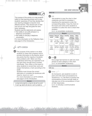 U5 GUIA ING1M (126-151)

19/10/12

15:41

Página 143

HOW ABOUT WORKING?
HOW ABOUT WORKING?

Reflection Spot

The purpose of this activity is to help students
reflect on their learning process and to raise
students’ awareness of how they develop their
own learning strategies to become more
effective learners. They should work on their
own but you can help and guide the work
when necessary.
Students read the statements and assess:
• their ability to use polite phrases in a
telephone conversation.
• their ability to role-play a telephone
conversation.
For more information on the Reflection Spot,
see page 6 of the Introduction.


 LET’S CHECK
14 The purpose of this section is to allow
students to check their progress and to
provide information to the teacher about
any points that the majority of students
have problems with. Make sure they
understand what they are expected to do
and give them enough time to answer
individually. Then check on the board to
allow students to correct their work and
assign themselves a mark according to the
scale.
Students must choose the correct
alternative to complete the sentences with
need to, have to or can’t.
For more information on LET'S CHECK,
see page 6 of the Introduction.
Answers
a. have to; b. need to; c. have to; d. can’t; e. can’t;
f. can’t; g. need to; h. has to; i. can’t; j. needs to.

PAGE 160

15 ++
Tell students to copy the chart in their
notebooks and then to complete it
classifying the expressions under the
corresponding labels. Copy the chart on
the board and invite some students to
complete it to allow the rest to check their
answers.
(L.A.: to consolidate vocabulary).
Answers
Introducing Asking who Asking to Connecting Informing
yourself
is calling speak to
someone is
someone
not available
This is
Can I ask
May I
Can you
I’m afraid
Sylvia. who is calling, speak to
hold a
he is not
please? Alan, please? moment? available at
the moment.
This is
Excuse me, Can I speak Can you Mrs. Davies
George
who is this? to Benjamin, hold the is out at the
speaking.
please?
line?
moment.
Is Jake in? I’ll put you Mr. Jackson
through.
isn’t in
right now.

Offering
to take a
message
Could I take
a message?

Would you
like to leave
a message?

16 ++ FL
Encourage fast learners to add one more
phrase to each category in the chart.
(L.A.: to consolidate vocabulary).
Answers
Will vary.

17 +++
As homework, ask students to work in
pairs and write short conversations for
situations a. – c. Tell them to practice the
conversations at home and get ready to
role-play one of the conversations in front
of their classmates.
(L.A.: to role-play a communicative
situation).

143

 