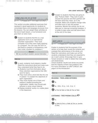 U5 GUIA ING1M (126-151)

19/10/12

15:41

Página 145

HOW ABOUT WORKING?
HOW ABOUT WORKING?

PAGE 162
YOUR ENGLISH IN ACTION

3 Explain to students that they are going to
play “Fortune Teller”. They work in pairs,
choose five pictures and their partners will
tell them what they mean, as in the
example. Make sure students change roles
and take turns to ask and answer
questions. Monitor the activity, but do not
take part or interrupt correcting mistakes. It
is better to take notes and talk about them
at the end of the class.

This section provides additional exercises that
represent a good opportunity for students to
consolidate topics and language structures from
the lessons. You can assign these activities at
the end of each lesson, or as homework and
give them an extra mark.

1

Explain to students that this is a real
application form to an international
volunteer organization. They must
complete it as if they were really applying
to a program. You can copy the form on
the board or prepare a transparency, and
then invite a student to complete it.

Answers
Will vary according to students’ personal information.

PAGE 163

2 In pairs, students must prepare a leaflet.
Read the instructions aloud and make sure
they understand what they have to do.
a. Students must find information about
three volunteer organizations that offer
work for teens.
b. They must write a short text like the one
in Lesson 1 to explain the objectives of
each organization.
c. They must choose one of them and
prepare a leaflet promoting the
organization. Ideally, they should add
pictures or some visual material.
d. Display students’ works in a visible place
in the classroom.

PAGE 164
UNIT CHECK

Explain to students that the purpose of this
section is to help them revise the contents and
evaluate their performance in the whole unit.
Read the instructions and make sure all the
students understand what they are expected to
do in each activity. Encourage them to give
honest answers in order to detect their strengths
and weaknesses.
Check students’ results and revise any points
that the majority of them had problems with.
For more information on UNIT CHECK, see
page 6 of the Introduction.

PAGE 165
Answers
READING - TEEN JOBS OFFERED

1

b.

2 a. – III; b. – IV; c. – I; d. – II; e. – V
3 a. True; b. False; c. False; d. True; e. False
LISTENING - TWO PHONE CALLS

39

4 c.
5 a. Stella; b. Chris; c. Stella; d. Chris; e. Jennifer;
f. Chris.

145

 