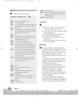 U5 GUIA ING1M (126-151)

19/10/12

15:41

Página 146

PAGE 166

6

a. False; b. False; c. False; d. False

TRANSCRIPT – TWO PHONE CALLS
I.
Stella:
Chris:
Stella:

39

Hello. Can I speak to Chris, please?
This is Chris speaking.
This is Stella Rawlings. I’m ringing from Children Aid
about your application to join one of our programs.
Oh, hi, Stella.
Many thanks for your application, Chris. It’s a very
good one, but there are a couple of points I’d like to
check with you. Can we do it now?
Sure.
You say you’ve been on a similar program before.
That’s right. I went with a group from my school to
help people repair their houses.
So you are an experienced builder…
I can’t say that, but I learned some skills.
The other thing. You said on the form that you
weren’t free until July 20th. You know the program
you want to join starts on July 12th, don’t you?
Yes, and I’ve already spoken to my teachers and
they say I can miss a week of school. They think
these kinds of programs are great opportunities, so
I can leave on the date the program starts. Are
there any places left?
Yes, fortunately there are two and one of them is
for you now. Congratulations! Now you need to
start your money raising.

Chris:
Stella:

Chris:
Stella:
Chris:
Stella:
Chris:
Stella:

Chris:

Stella:

II.
Jennifer:
Stella:
Jennifer:
Stella:

Hello?
Hello, can I speak to Jennifer, please?
Speaking.
This is Stella Rawlings, from Children Aid. I’m
ringing about your application.
Jennifer: Is it good news?
Stella: There is one point I need to check. On your form, it
says that you’re 16. When is your birthday,
Jennifer?
Jennifer: In December.
Stella: So you’ll be 17 then.

146

UNIT 5

Jennifer: Well, actually I’ll be 16.
Stella: Oh, I’m so sorry. You have to be 17 to join, and the
program starts in November. We hope that you’ll
apply again next year.
Jennifer: Sure, I will. Thank you.

LANGUAGE

7
arrive ask chew go have leave
look at thank wear write
a. If you want to find a job, you have to read
the newspaper ads.
b. You can’t arrive late for an interview.
c. You need to write a good CV.
d. You can’t wear jeans when you go to a
job interview.
e. You have to thank the interviewer at the
end of the interview.
SPEAKING

8 In pairs, students role-play a telephone
conversation about an application for a job.
Make sure they use not only the correct
expressions according to each stage, but
the vocabulary related to the topic.
You can assign points according to these
criteria:
7 - 8 points: student can ask and answer
complete questions about the topic, with
correct pronunciation, no hesitations and
without grammar mistakes.
5 – 6: student can ask and answer
complete questions about the topic, with
correct pronunciation, and a minimum of
hesitations and grammar mistakes.
3 – 4 points: student can exchange
information about the topic with acceptable
pronunciation but hesitates and makes
grammar mistakes.
1 – 2 points: student can’t exchange
information about the topic, pronunciation
interferes with comprehension, hesitates a
lot and makes a lot of grammar mistakes.

 