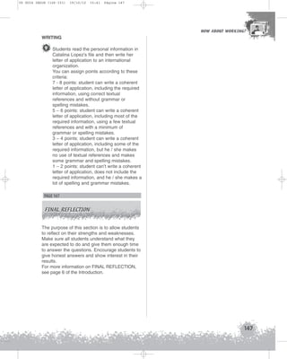 U5 GUIA ING1M (126-151)

19/10/12

15:41

Página 147

HOW ABOUT WORKING?
HOW ABOUT WORKING?

WRITING

9 Students read the personal information in
Catalina Lopez’s file and then write her
letter of application to an international
organization.
You can assign points according to these
criteria:
7 - 8 points: student can write a coherent
letter of application, including the required
information, using correct textual
references and without grammar or
spelling mistakes.
5 – 6 points: student can write a coherent
letter of application, including most of the
required information, using a few textual
references and with a minimum of
grammar or spelling mistakes.
3 – 4 points: student can write a coherent
letter of application, including some of the
required information, but he / she makes
no use of textual references and makes
some grammar and spelling mistakes.
1 – 2 points: student can’t write a coherent
letter of application, does not include the
required information, and he / she makes a
lot of spelling and grammar mistakes.

PAGE 167
FINAL REFLECTION

The purpose of this section is to allow students
to reflect on their strengths and weaknesses.
Make sure all students understand what they
are expected to do and give them enough time
to answer the questions. Encourage students to
give honest answers and show interest in their
results.
For more information on FINAL REFLECTION,
see page 6 of the Introduction.

147

 