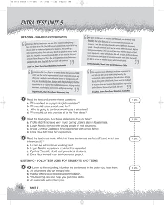 U5 GUIA ING1M (126-151)

19/10/12

15:41

Página 148

EXTRA TEST UNIT 5
READING - SHARING EXPERIENCES
ding things I
Working at the local restaurant was one of the most rewar
any and all of my
have ever done in my life. I had full license to implement
started up a
ideas in order to market and publicize the business. We
e in nearby tourist
delivery service, put up fliers and spoke directly to peopl
more) in the short
spots, etc. The profits increased by about 200% (if not
attention that all volunteers
amount of time of my stay. This is due to the
ue.
paid during this time. Hopefully the hard work will contin

“

a
Lizzie Lee, Short-Term Quest Volunteer, Guatemal

“

“

”

I volunteered in Cusco, Peru for six weeks during the summer of 2008
and it was the kind of experience that I could not possibly obtain any
other way. I worked at a rehabilitation center for young people with
drug and alcohol addictions. Working with the psychologist, I had the
opportunity to be a part of the rehabilitation process, helping conduct
interviews, psychological assessments, and group meetings.
Logan Nealis, Short-Term Quest Volunteer, Peru

1

”

My quest in Chile was an amazing one
! Although you definitely need
flexibility due to the demands of each
classroom environment and
resources, I was able to visit and spe
ak in several different classrooms
(grade 4 through university level) and
at various different schools. My host
family was wonderful! This was wha
t I was most worried about, as I had
never stayed with a host family befo
re. We will, for sure, be friends forever.
I will continue to participate in hum
anitarian work here in the USA until
I
am able to set out on another project
with United Planet.
Cynthia Castaldo, Short-Term Que
st Volunteer, Chile

“

for
This experience was definitely a great new experience
beautify the
me! Not only did I get to work to help
environment, I also experienced the real culture of Costa
Rica by living with a host family. I even went to the beach
the
in my spare time and swam in the ocean! This trip was
perfect balance between hard work and fun!!
Erica Hsu, Short-Term Quest Volunteer, Costa Rica

Read the text and answer these questions.
a. Who worked as a psychologist’s assistant?
b. Who could balance work and fun?
c. Who is going to continue working as a volunteer?
d. Who could put into practice all of his / her ideas?

2 Read the text again. Are these statements true or false?
a.
b.
c.
d.

”

”

4 pts.

4 pts.

Profits didn’t increase very much during Lizzie’s stay in Guatemala.
Logan Nealis worked with young people in risk situations.
It was Cynthia Castaldo’s first experience with a host family.
Erica Hsu didn’t like her experience.

3 Read the text once more. Which of these sentences are facts (F) and which are

4 pts.

inferences (I)?
a. Lizzie Lee will continue working hard.
b. Logan Nealis’ experience could not be repeated.
c. Cynthia Castaldo didn’t visit pre-school students.
d. Erica Hsu worked in an environmental project.
LISTENING - VOLUNTEER JOBS FOR STUDENTS AND TEENS

4
a.
b.
c.
d.

148

Listen to the recording. Number the sentences in the order you hear them.
All volunteers play an integral role.
Habitat offers basic shared accommodation.
Volunteering can also help you gain new skills.
An associate will contact you.

UNIT 5

5 pts.

 
