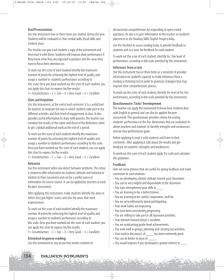 FINALES GUIA ING1M (152-168)

19/10/12

15:06

Página 154

Oral Presentation
Use this instrument two or three times per student during the year.
Students will be evaluated in: Non-verbal skills, Vocal Skills and
Content areas.
The teacher can give each student a copy of the instrument and
then read it with them. Students will improve their performance if
they know what they are expected to produce and the areas they
have to focus their attention on.
To work out the score of each student identify the maximum
number of points for achieving the highest level of quality and
assign a number to students’performance according to
this scale. Once you have worked out the score of each student, you
can apply this chart to express his/her results:
1= Unsatisfactory – 2 = Fair – 3 = Very Good – 4 = Excellent
Class participation
Use this instrument, at the end of each semester. It is a useful tool
for teachers to evaluate the way in which students take part in the
different activities and their level of engagement in class. It also
provides useful information to share with parents. The teacher can
combine the results of this rubric and those of the Behaviour rubric
to get a global additional mark at the end of a period.
To work out the score of each student identify the maximum
number of points for achieving the highest level of quality and
assign a number to students’performance according to this scale.
Once you have worked out the score of each student, you can apply
this chart to express his/her results:
1= Unsatisfactory – 2 = Fair – 3 = Very Good – 4 = Excellent
Behavior
Use this instrument when you detect behavior problems. This rubric
is meant to offer information on students’attitude and behavior in
relation to their classmates and can be a useful source of
information for course council. It can be applied by teachers or used
for peer assessment.
After applying this instrument, make students identify the areas in
which they got higher scores, and also the areas that need
improvement.
To work out the score of each student identify the maximum
number of points for achieving the highest level of quality and
assign a number to students’performance according to
this scale. Once you have worked out the score of each student, you
can apply this chart to express his/her results:
1= Unsatisfactory – 2 = Fair – 3 = Very Good – 4 = Excellent
Extended-response reading
Use this instrument in any lesson that invites students to

154

EVALUATION INSTRUMENTS

demonstrate comprehension by responding to open-ended
questions. Its aim is to give information to the teacher on students’
placement in the Reading Skills English Progress Map.
Use the checklist to assess reading tasks, to provide feedback to
students and as a basis for feedback for each student.
To work out the score of each student, identify his / her level of
performance, according to the scale provided by this instrument.
Inference from a text
Use this instrument two or three times in a semester. It provides
information on students’capacity to make inferences from a
reading or listening text in order to generate strategies that may
improve their comprehension process.
To work out the score of each student, identify the level of his /her
performance, according to the scale provided by this instrument.
Questionnaire: Tasks' Development
The teacher can apply this instrument to know how students deal
with English in general and can also be applied for peer
assessment. This questionnaire provides criteria for scoring
students' performance in the five dimensions that are evaluated. It
allows teachers and students to identify strengths and weaknesses
and set clear performance goals.
Before applying it, read it with students and listen to their
comments. After applying it, talk about the results and get
feedback on students' strengths and weaknesses.
To work out the score of each student apply the scale and calculate
the gradation.
Feedback
Here are some phrases that are useful for giving feedback and make
comments to your students:
• You are developing a better attitude toward your classmates.
• You can be very helpful and dependable in the classroom.
• You have strengthened your skills in ___.
• You are learning to be a better listener.
• You are learning to be careful, cooperative, and fair.
• You are very enthusiastic about participating.
• Your work habits are improving.
• You have been consistently progressing.
• You are willing to take part in all classroom activities.
• Your attitude toward school is excellent.
• You are maintaining grade-level achievements.
• You work well in groups, planning and carrying out activities.
• Your work in the area(s) of ____ has been extremely good.
• You can do better in areas of ____.
• You would improve if you developed a greater interest in ___.

 